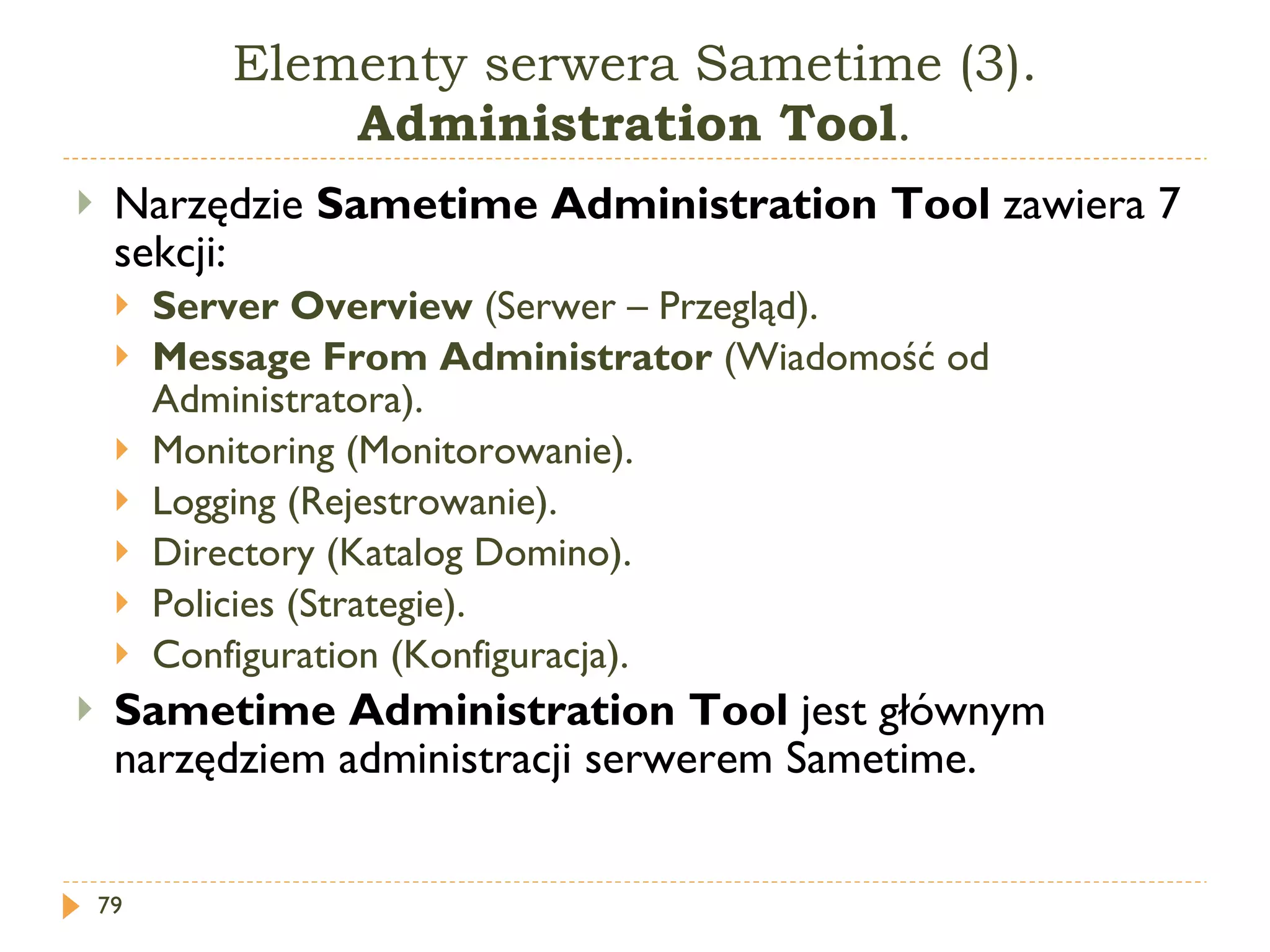 Elementy serwera Sametime (3).  Administration Tool . Narzędzie  Sametime   Administration  T ool  zawiera 7 sekcji: Server Overview  (Serwer – Przegląd). Message From Administrator  (Wiadomość od Administratora). Monitoring  (Monitorowanie). Logging  (Rejestrowanie). Directory  (Katalog Domino). Policies  (Strategie). Configuration  (Konfiguracja) .  Sametime   Administration  T ool   jest głównym narzędziem administracji serwerem Sametime. 