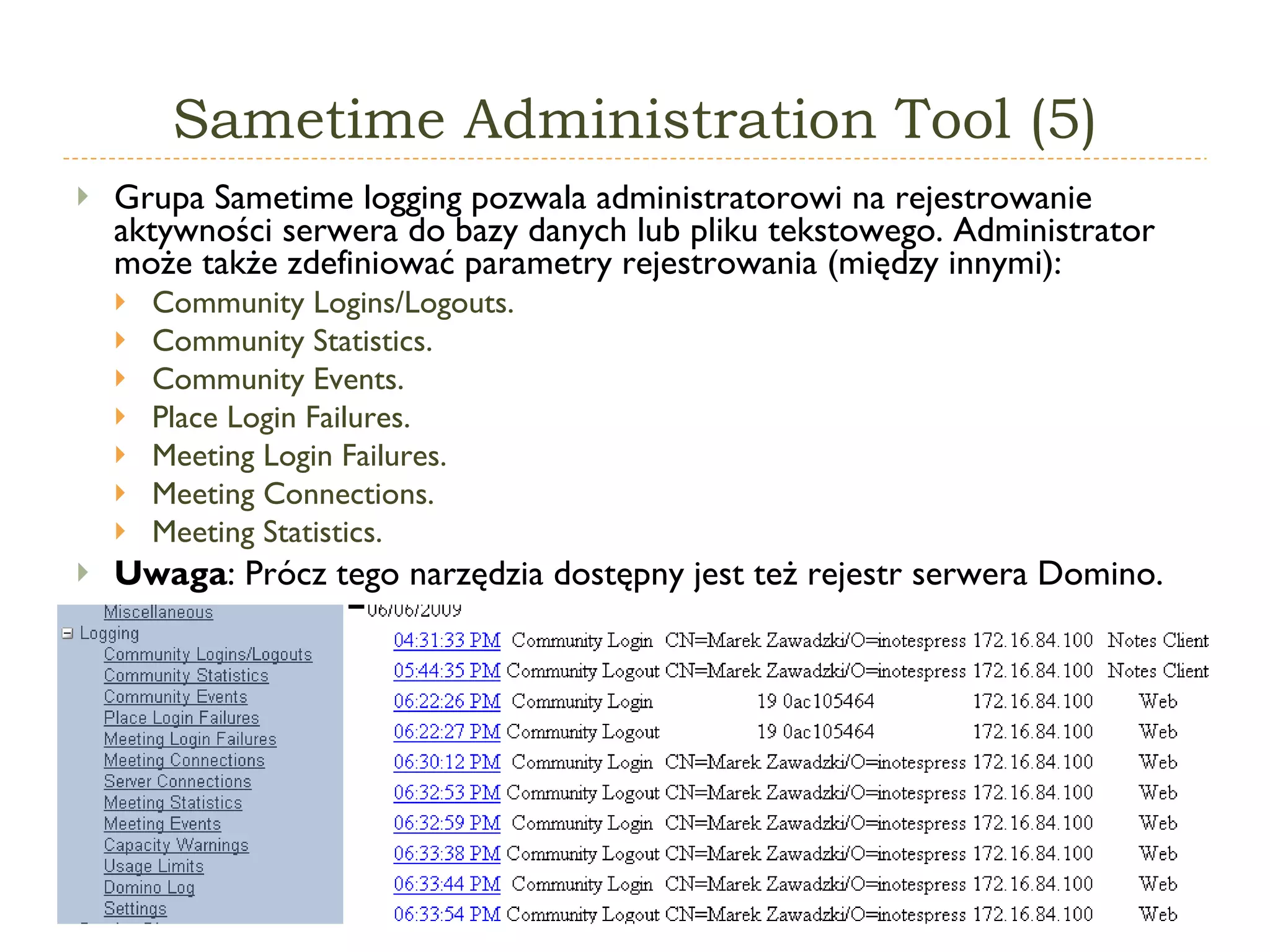 Sametime   Administration  T ool  (5) Grupa  Sametime logging  pozwala administratorowi na rejestrowanie aktywności serwera do bazy danych lub pliku tekstowego. Administrator może także zdefiniować parametry rejestrowania (między innymi): Community Logins/Logouts . Community Statistics . Community Events . Place Login Failures .   Meeting Login Failures .   Meeting Connections . Meeting Statistics . Uwaga : Prócz tego narzędzia dostępny jest też rejestr serwera Domino. 