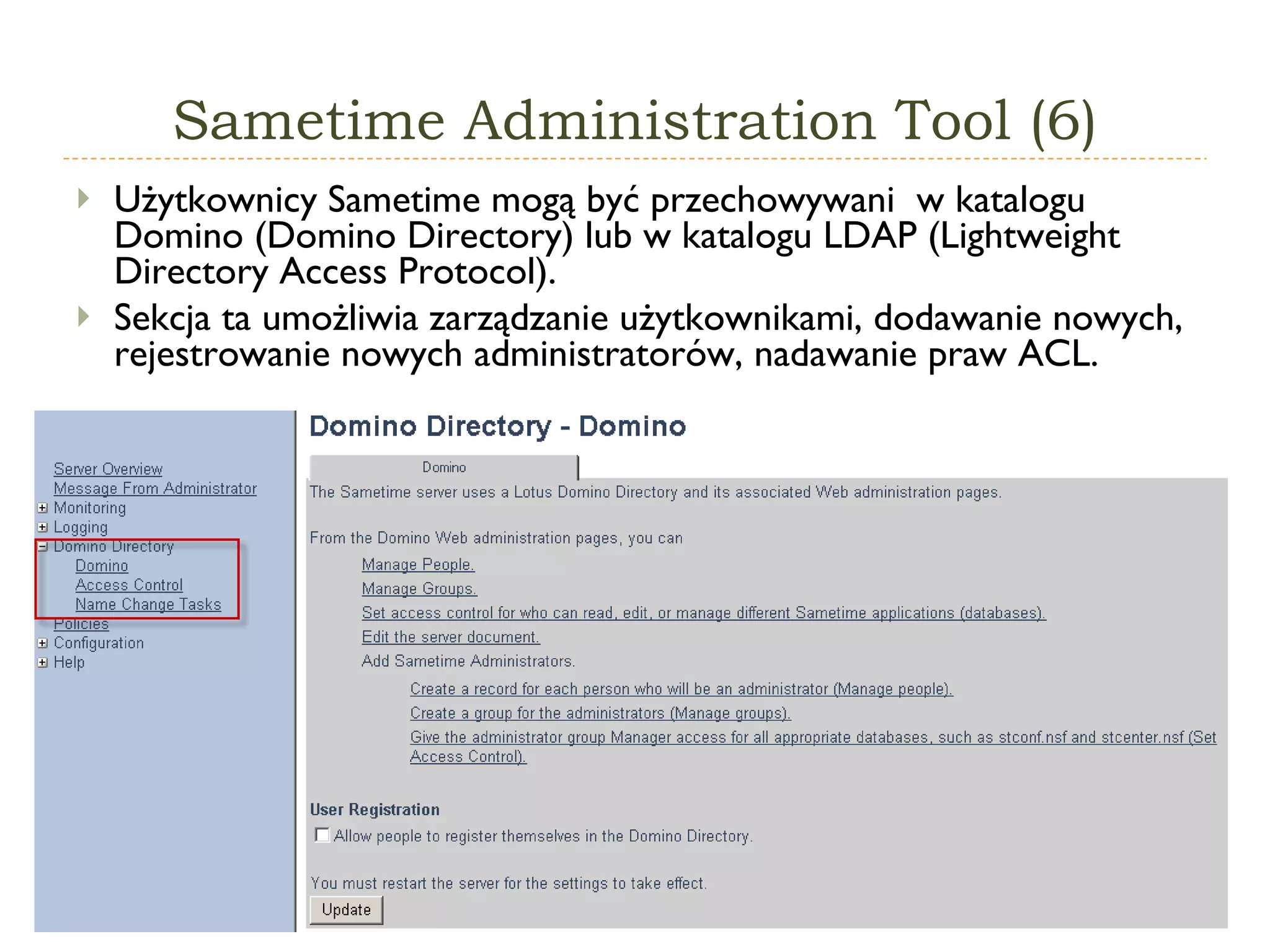 Sametime   Administration  T ool  (6) Użytkownicy Sametime mogą być przechowywani  w katalogu Domino (Domino Directory) lub w katalogu LDAP (Lightweight Directory Access Protocol).  Sekcja ta umożliwia zarządzanie użytkownikami, dodawanie nowych, rejestrowanie nowych administratorów, nadawanie praw ACL. 
