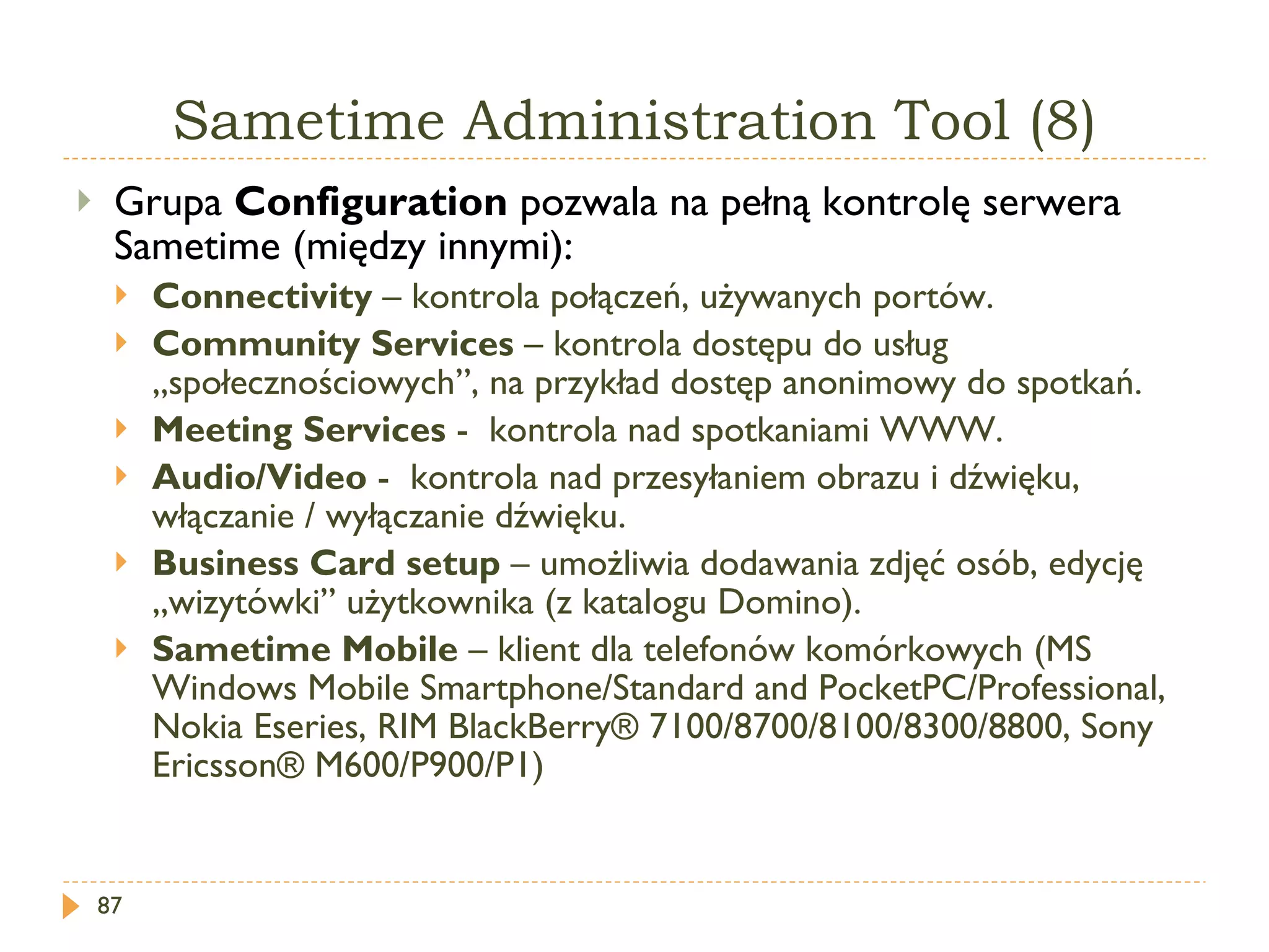 Sametime   Administration  T ool  (8) Grupa  Configuration   pozwala na pełną kontrolę serwera Sametime (między innymi): Connectivity  –  kontrola połączeń, używanych portów. Community Services  –  kontrola dostępu do usług „społecznościowych”, na przykład dostęp anonimowy do spotkań. Meeting Services  -  kontrola nad spotkaniami WWW. Audio/Video  -  kontrola nad przesyłaniem obrazu i dźwięku, włączanie / wyłączanie dźwięku. Business Card setup  –  umożliwia dodawania zdjęć osób, edycję „wizytówki” użytkownika (z katalogu Domino). Sametime Mobile  – klient dla telefonów komórkowych ( M S  Windows Mobile Smartphone/Standard and PocketPC/Professional ,  Nokia   Eseries ,  RIM BlackBerry® 7100/8700/8100/8300/8800 ,  Sony Ericsson® M600/P900/P1 ) 