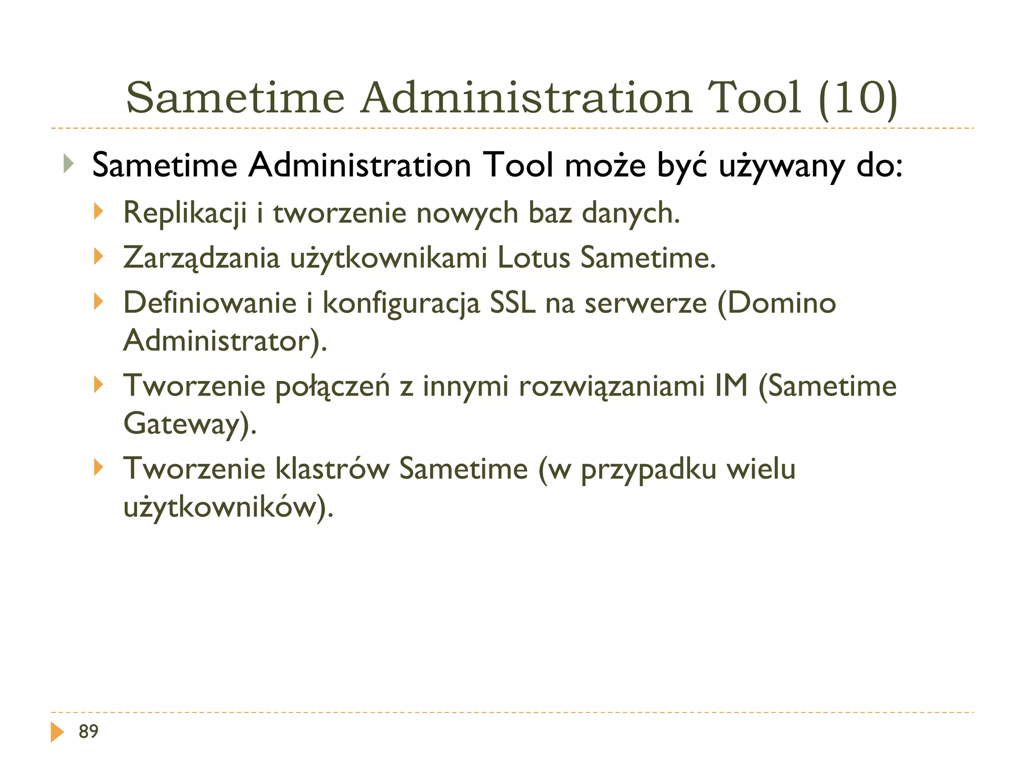 Sametime   Administration  T ool  (10) Sametime Administration Tool  może być używany do: Replikacji i tworzenie nowych baz danych. Zarządzania użytkownikami Lotus Sametime. Definiowanie i konfiguracja SSL na serwerze (Domino Administrator). Tworzenie połączeń z innymi rozwiązaniami IM (Sametime Gateway).  Tworzenie klastrów Sametime (w przypadku wielu użytkowników). 