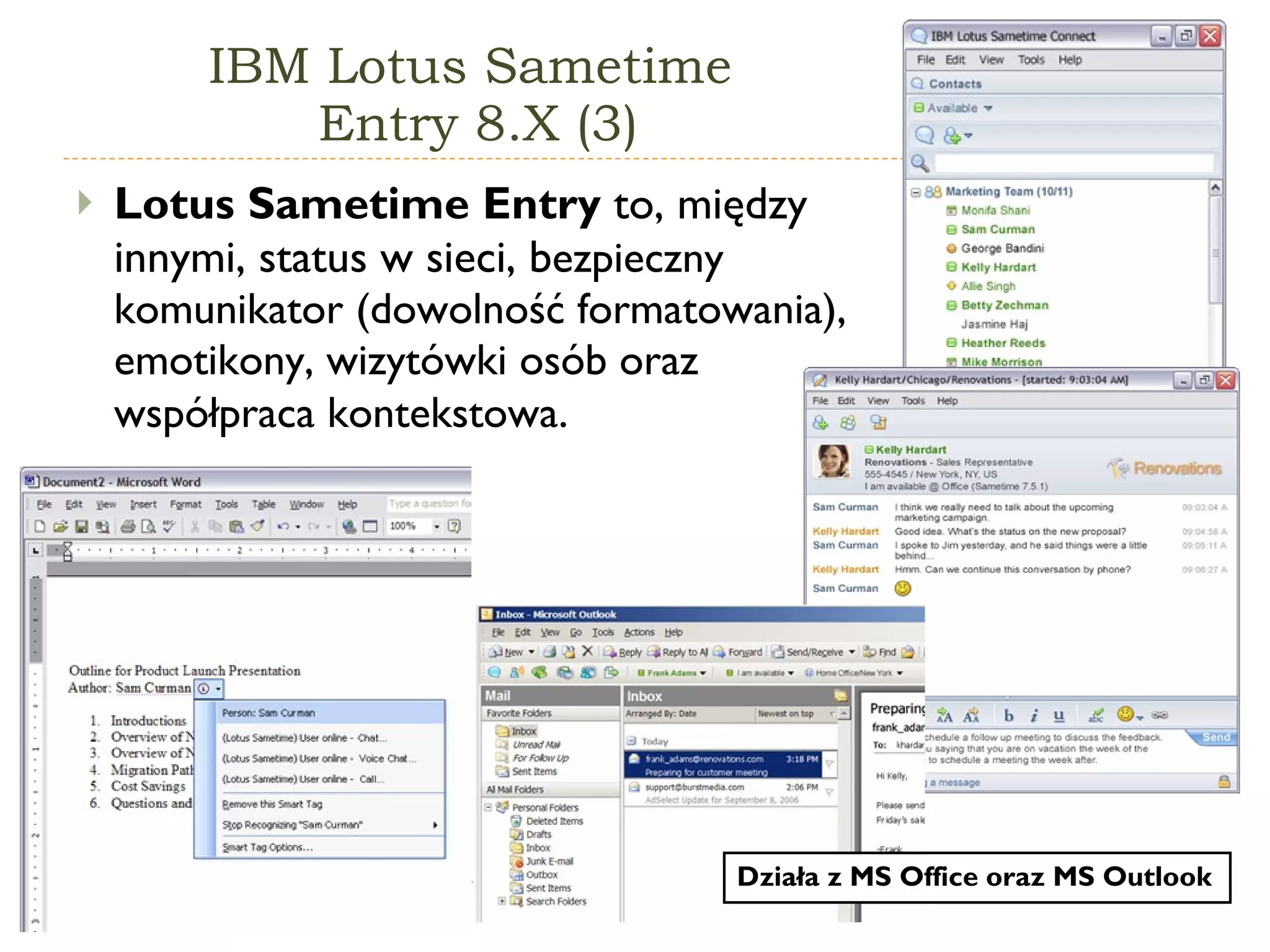IBM Lotus Sametime  Entry 8.X (3) Lotus Sametime Entry  to, między innymi, status w sieci, b ezpieczny komunikator (dowolność formatowania), emotikony, wizytówki osób oraz współpraca kontekstowa . Działa z  M S  Office  oraz  M S  Outlook 