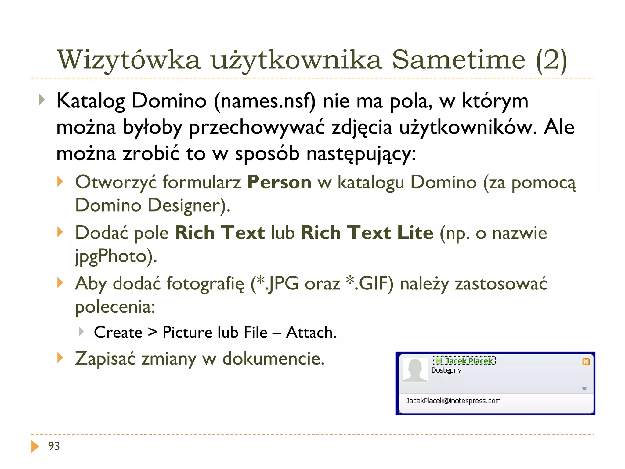 Wizytówka użytkownika Sametime (2) Katalog Domino (names.nsf) nie ma pola, w którym można byłoby przechowywać zdjęcia użytkowników. Ale można zrobić to w sposób następujący: Otworzyć formularz  Person  w katalogu Domino (za pomocą Domino Designer). Dodać pole  Rich Text  lub  Rich Text Lite  (np. o nazwie jpgPhoto). Aby dodać fotografię (*.JPG oraz *.GIF) należy zastosować polecenia: Create > Picture  lub File –  Attach . Zapisać zmiany w dokumencie. 