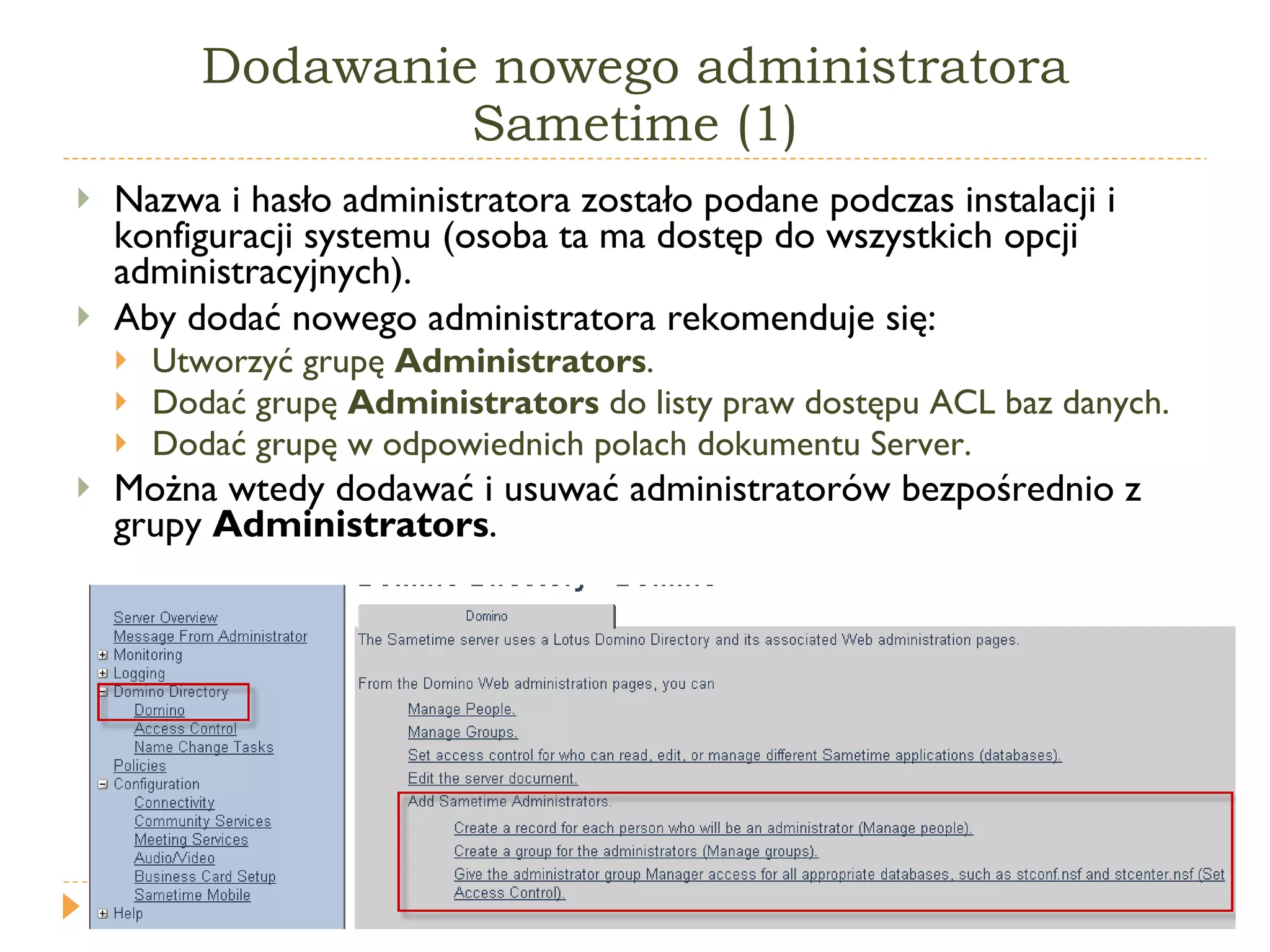 Dodawanie nowego administratora Sametime (1) Nazwa i hasło administratora zostało podane podczas instalacji i konfiguracji systemu (osoba ta ma dostęp do wszystkich opcji administracyjnych). Aby dodać nowego administratora rekomenduje się: Utworzyć grupę  Administrators . Dodać grupę  Administrators  do listy praw dostępu ACL baz danych. Dodać grupę w odpowiednich polach dokumentu Server. Można wtedy dodawać i usuwać administratorów bezpośrednio z grupy  Administrators . 