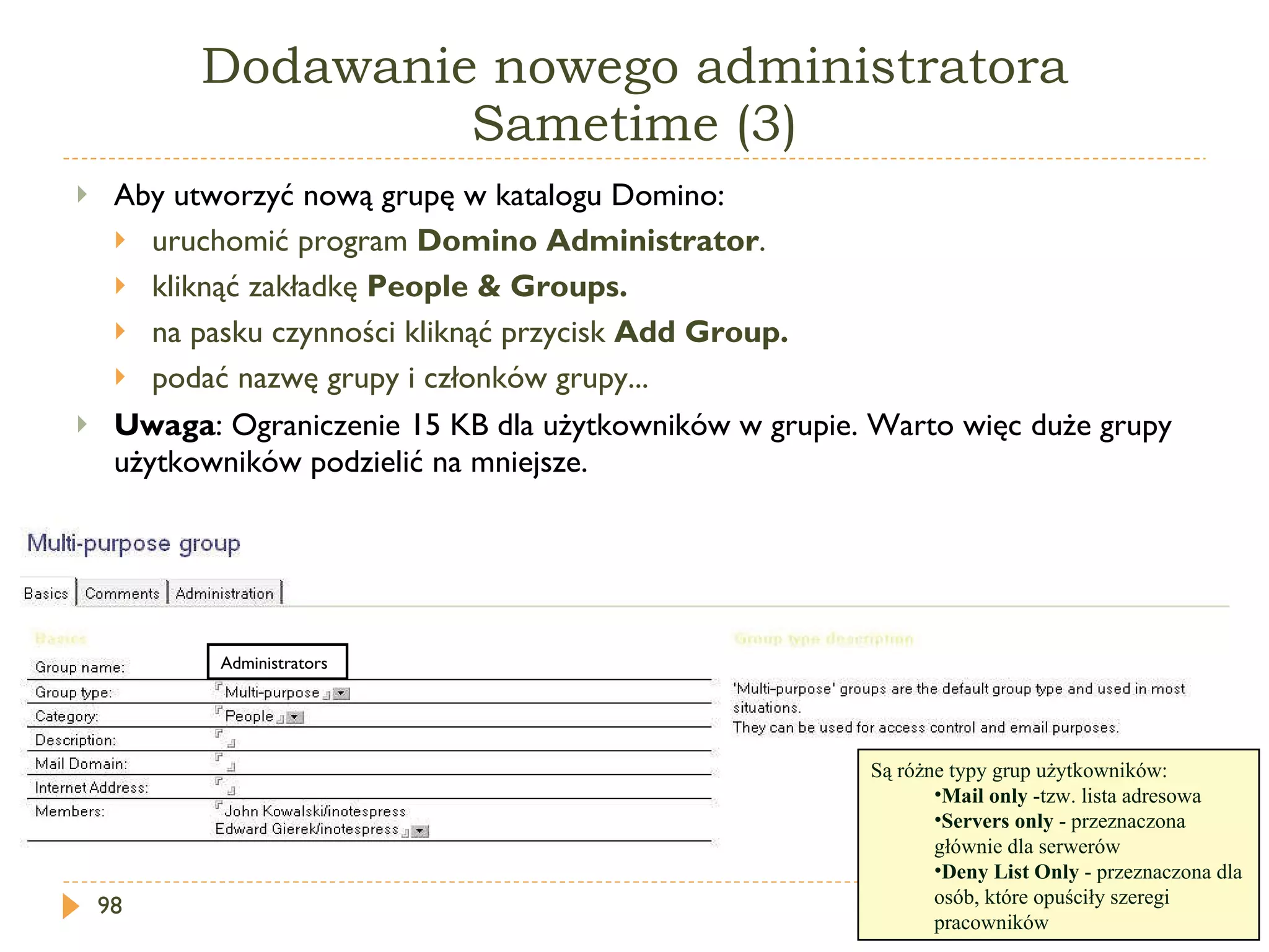 Dodawanie nowego administratora Sametime (3) Aby utworzyć nową grupę w katalogu Domino: uruchomić program  Domino Administrator . kliknąć zakładkę  People & Groups. na pasku czynności kliknąć przycisk  Add Group. podać nazwę grupy i członków grupy... Uwaga : Ograniczenie 15 KB dla użytkowników w grupie. Warto więc duże grupy użytkowników podzielić na mniejsze. Są różne typy grup użytkowników: Mail only  -tzw. lista adresowa Servers only  - przeznaczona głównie dla serwerów Deny List Only  - przeznaczona dla osób, które opuściły szeregi pracowników Administrators 