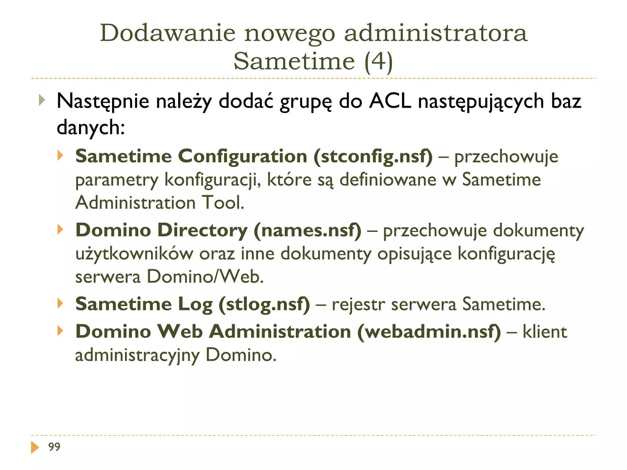 Dodawanie nowego administratora Sametime (4) Następnie należy dodać grupę do ACL następujących baz danych: Sametime Configuration (stconfig.nsf)  –  przechowuje parametry konfiguracji, które są definiowane w Sametime Administration Tool. Domino Directory (names.nsf)  –  przechowuje dokumenty użytkowników oraz inne dokumenty opisujące konfigurację serwera Domino/Web. Sametime Log (stlog.nsf)  –  rejestr serwera Sametime. Domino Web Administration (webadmin.nsf)  –  klient administracyjny Domino. 