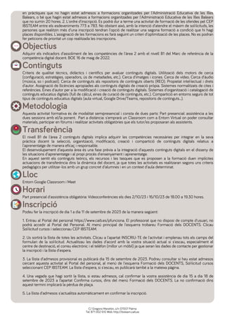 en pràctiques que no hagin estat admesos a formacions organitzades per l'Administració Educativa de les Illes
Balears, o bé que hagin estat admesos a formacions organitzades per l'Administració Educativa de les Illes Balears
que no sumin 20 hores. 2. L'ordre d'inscripció. Es podrà dur a terme una activitat de formació de les oferides pel CEP
IBSTEAM entre els esdeveniments 773 a 783. No obstant això, amb la intenció d'atendre el màxim de sol·licituds, les
persones que realitzin més d'una inscripció tendran l'opció de realitzar una segona formació a condició que hi hagi
places disponibles. L'assignació de les formacions es farà seguint un criteri d'optimització de les places. No es podran
fer peticions de prioritat un cop realitzada les inscripcions.
Objectius
Adquirir els indicadors d'assoliment de les competències de l'àrea 2 amb el nivell B1 del Marc de referència de la
competència digital docent. BOE 16 de maig de 2022.
Continguts
Criteris de qualitat tècnics, didàctics i científics per avaluar continguts digitals. Utilització dels motors de cerca
(configuració, estratègies, operadors, ús de metadades, etc.). Cerca d'imatges i icones. Cerca de vídeo. Cerca d'àudio
(música, so i podcast). Cerca de continguts als repositoris de continguts oberts (REO). Propietat intel·lectual i drets
d'autor. Assignació de llicències apropiades als continguts digitals de creació pròpia. Sistemes normalitzats de cites i
referències. Eines d'autor per a la modificació i creació de continguts digitals. Sistemes d'organització i catalogació de
continguts educatius digitals (full de càlcul, eines de curació de continguts, etc.). Compartició en entorns segurs de tot
tipus de continguts educatius digitals (aula virtual, Google Drive/Teams, repositoris de continguts...).
Metodologia
Aquesta activitat formativa és de modalitat semipresencial i consta de dues parts: Part presencial: assistència a les
dues sessions amb el/la ponent. Part a distància: s'emprarà un Classroom com a Entorn Virtual on poder consultar
materials, participar en fòrums i realitzar activitats obligatòries que els tutor/es proposaran als assistents.
Transferència
El nivell B1 de l'àrea 2 continguts digitals implica adquirir les competències necessàries per integrar en la seva
pràctica docent la selecció, organització, modificació, creació i compartició de continguts digitals relatius a
l'aprenentatge de manera eficaç i responsable.
El desenvolupament d'aquesta àrea és una fase prèvia a la integració d'aquests continguts digitals en el disseny de
les situacions d'aprenentatge i al propi procés d'ensenyament i aprenentatge.
En aquest sentit els continguts teòrics, els recursos i les tasques que es proposen a la formació duen implícites
actuacions de transferència dins la dinàmica del docent, ja que totes les activitats es realitzaran segons uns criteris
pedagògics per utilitzar-los amb un grup concret d'alumnes i en un context d'aula determinat.
Lloc
Entorn Google Classroom i Meet
Horari
Part presencial d'assistència obligatòria: Videoconferències els dies 2/10/23 i 16/10/23 de 18.00 a 19.30 hores.
Inscripció
Podeu fer la inscripció de dia 1 a dia 11 de setembre de 2023 de la manera següent:
1. Entrau al Portal del personal https://www.caib.es/pfunciona. El professorat que no disposi de compte d'usuari, no
podrà accedir al Portal del Personal. Al menú principal de l'esquerra trobareu Formació dels DOCENTS. Clicau
Sol·licitud cursos i seleccionau CEP IBSTEAM.
2. Us sortirà la llista de totes les activitats. Clicau a l'apartat INSCRIU-TE de l'activitat i emplenau tots els camps del
formulari de la sol·licitud. Actualitzau les dades d'acord amb la vostra situació actual si s'escau, especialment el
centre de destinació, el correu electrònic i el telèfon (millor un mòbil) ja que seran les dades de contacte per gestionar
la inscripció i la llista d'espera.
3. La llista d'admesos provisional es publicarà dia 15 de setembre de 2023. Podreu consultar si heu estat admesos
cercant aquesta activitat al Portal del personal, al menú de l'esquerra Formació dels DOCENTS, Sol·licitud cursos
seleccionant CEP IBSTEAM. La llista d'espera, si s'escau, es publicarà també a la mateixa pàgina.
4. Una vegada que hagi sortit la llista, si estau admesos, cal confirmar la vostra assistència de dia 15 a dia 18 de
setembre de 2023 a l’apartat Confirma cursos, dins del menú Formació dels DOCENTS. La no confirmació dins
aquest termini implicarà la pèrdua de plaça.
5. La llista d'admesos s'actualitza automàticament en confirmar la inscripció.
C/ Gregorio Marañón, s/n 07007 Palma
Tel: 871 002 610 Web: http://ibsteam.caib.es
 