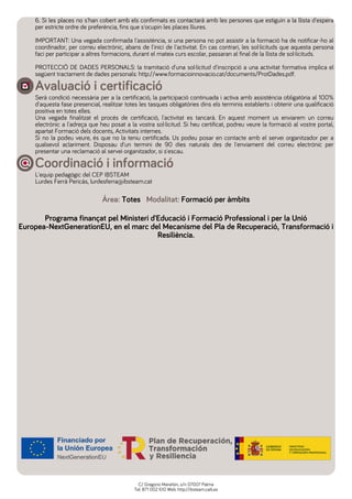 6. Si les places no s'han cobert amb els confirmats es contactarà amb les persones que estiguin a la llista d'espera
per estricte ordre de preferència, fins que s'ocupin les places lliures.
IMPORTANT: Una vegada confirmada l'assistència, si una persona no pot assistir a la formació ha de notificar-ho al
coordinador, per correu electrònic, abans de l'inici de l'activitat. En cas contrari, les sol·licituds que aquesta persona
faci per participar a altres formacions, durant el mateix curs escolar, passaran al final de la llista de sol·licituds.
PROTECCIÓ DE DADES PERSONALS: la tramitació d'una sol·licitud d'inscripció a una activitat formativa implica el
següent tractament de dades personals: http://www.formacioinnovacio.cat/documents/ProtDades.pdf.
Avaluació i certificació
Serà condició necessària per a la certificació, la participació continuada i activa amb assistència obligatòria al 100%
d'aquesta fase presencial, realitzar totes les tasques obligatòries dins els terminis establerts i obtenir una qualificació
positiva en totes elles.
Una vegada finalitzat el procés de certificació, l'activitat es tancarà. En aquest moment us enviarem un correu
electrònic a l'adreça que heu posat a la vostra sol·licitud. Si heu certificat, podreu veure la formació al vostre portal,
apartat Formació dels docents, Activitats internes.
Si no la podeu veure, és que no la teniu certificada. Us podeu posar en contacte amb el servei organitzador per a
qualsevol aclariment. Disposau d'un termini de 90 dies naturals des de l'enviament del correu electrònic per
presentar una reclamació al servei organitzador, si s'escau.
Coordinació i informació
L'equip pedagògic del CEP IBSTEAM
Lurdes Ferrà Pericàs, lurdesferra@ibsteam.cat
Àrea: Totes Modalitat: Formació per àmbits
Programa finançat pel Ministeri d'Educació i Formació Professional i per la Unió
Europea-NextGenerationEU, en el marc del Mecanisme del Pla de Recuperació, Transformació i
Resiliència.
C/ Gregorio Marañón, s/n 07007 Palma
Tel: 871 002 610 Web: http://ibsteam.caib.es
 