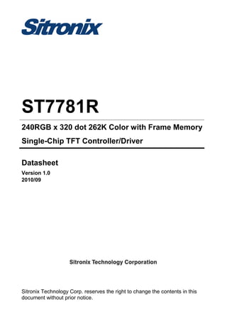 Sitronix Technology Corp. reserves the right to change the contents in this
document without prior notice.
ST7781R
240RGB x 320 dot 262K Color with Frame Memory
Single-Chip TFT Controller/Driver
Datasheet
Version 1.0
2010/09
 