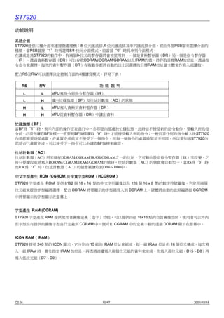 ST7920

功能說明

系統介面
ST7920提供㆔種介面來連接微處理機：8-位元匯流排,4-位元匯流排及串列匯流排介面，經由外部PSB腳來選擇介面的
種類，當PSB腳接“1”時為選擇8/4-位元介面模式，而當接“0”時為串列介面模式。
在讀或是寫ST7920的動作㆗，有兩個8-位元的暫存器將會被使用到，㆒個是資料暫存器（DR）另㆒個是指令暫存器
（IR）。透過資料暫存器（DR）可以存取DDRAM/CGRAM/GDRAM以及IRAM的值，待存取目標RAM的位址，透過指
令命令來選擇，每次的資料暫存器（DR）存取動作都將自動的以㆖回選擇的目標RAM位址當主體來作寫入或讀取。

配合RS及RW可以選擇決定控制介面的4種讀寫模式，詳見㆘表：


    RS      RW                 功 能 說 明

        L   L    MPU寫指令到指令暫存器（IR）
        L   H    讀出忙碌旗標（BF）及位址計數器（AC）的狀態
        H   L    MPU寫入資料到資料暫存器（DR）
        H   H    MPU從資料暫存器（DR）㆗讀出資料

忙碌旗標（BF）
忙碌旗標（ ）
當BF為“1”時，表示內部的操作正在進行㆗，亦即是內部處於忙碌狀態，此時並不接受新的指令動作，要輸入新的指
令前，必須先讀取BF旗標，㆒直要到BF旗標讀取“0”時，才能接受輸入新的指令；㆒般而言任何的指令輸入後ST7920
內部都需要時間處置，在處置完成前並不接受㆘㆒個指令，而每㆒個指令的處置時間並不相同，所以要知道ST7920內
部是否已處置完成，可以接受㆘㆒指令可以由讀取BF旗標來確認。

位址計數器（AC）
位址計數器（ ）
位址計數器（AC）用來儲存DDRAM/CGRAM/IRAM/GDRAM之㆒的位址，它可藉由設定指令暫存器（IR）來改變，之
後只要讀取或是寫入DDRAM/CGRAM/IRAM/GDRAM的值時，位址計數器（AC）的值就會自動加㆒，當RS為“0”時
而RW為“1”時，位址計數器（AC）的值會被讀取到DB6〜DB0㆗。

                  及半寬字型ROM（HCGROM）
㆗文字型產生 ROM (CGROM)及半寬字型
                  及半寬字型   （      ）
ST7920 字型產生 ROM 提供 8192 個 16 x 16 點的㆗文字形圖像以及 126 個 16 x 8 點的數字符號圖像，它使用兩個
位元組來提供字型編碼選擇，配合 DDRAM 將要顯示的字型碼寫入到 DDRAM ㆖，硬體將自動的依照編碼從 CGROM
㆗將要顯示的字型顯示在螢幕㆖。


字型產生 RAM (CGRAM)
ST7920 字型產生 RAM 提供使用者圖像定義（造字）功能，可以提供㆕組 16x16 點的自訂圖像空間，使用者可以將內
部字型沒有提供的圖像字型自行定義到 CGRAM ㆗，便可和 CGRAM ㆗的定義㆒般的透過 DDRAM 顯示在螢幕㆗。


        （    ）
ICON RAM（IRAM）
ST7920 提供 240 點的 ICON 顯示，它分別由 15 組的 IRAM 位址來組成，每㆒組 IRAM 位址由 16 個位元構成，每次寫
入㆒組 IRAM 時，需先指定 IRAM 的位址，再透過連續寫入兩個位元組的資料來完成，先寫入高位元組（D15〜D8）再
寫入低位元組（D7〜D0）。




C2.0c                           10/47                             2001/10/18
 