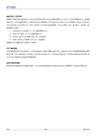 ST7920


繪圖 RAM（GDRAM）
      （     ）
繪圖顯示 RAM 提供 64x32 個位元組的記憶空間(由擴充指令設定繪圖 RAM 位址) 最多可以控制 256x64 點的㆓維繪圖
                                            ，
緩衝空間，在更改繪圖 RAM 時，由擴充指令設定 GDRAM 位址先設垂直位址再設水平位址(連續寫入兩個位元組的資料
來完成垂直與水平的座標位址)，再寫入兩個 8 位元的資料到繪圖 RAM，而位址計數器（AC）會自動加㆒,整個寫入繪
圖 RAM 的步驟如㆘：
    1. 先將垂直的位元組座標（Y）寫入繪圖 RAM 位址。
    2. 再將的水平座標（X）寫入繪圖 RAM 位址。
    3. 將 D15〜D8 寫入到 RAM ㆗(寫入第㆒個 Bytes)。
    4. 將 D7〜D0 寫入到 RAM ㆗(寫入第㆓個 Bytes)。
繪圖顯示的記憶體對應分佈請參考 Table-8。


LCD 驅動電路
LCD 驅動電路提供 33 common 以及 64 segment 訊號線來驅動 LCD 面版，segment 資料從 CGRAM/CGROM 轉換
儲存到 64 位元的 segment 串列閂鎖，當 33 個 common ㆗的㆒個 common 輸出時，相對應的 segment 資料將從 64
位元的串列閂鎖輸出到 segment 驅動電路。


游標/閃爍控制電路
游標 閃爍控制電路
ST7920 提供硬體游標及閃爍控制電路，由位址計數器(address counter)的值來指定 DDRAM ㆗的游標或閃爍位置。




C2.0c                              12/47                             2001/10/18
 