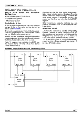 ST7MC1xx/ST7MC2xx
102/309
SERIAL PERIPHERAL INTERFACE (cont’d)
10.4.5.4 Single Master and Multimaster
Configurations
There are two types of SPI systems:
– Single Master System
– Multimaster System
Single Master System
A typical single master system may be configured
using a device as the master and four devices as
slaves (see Figure 61).
The master device selects the individual slave de-
vices by using four pins of a parallel port to control
the four SS pins of the slave devices.
The SS pins are pulled high during reset since the
master device ports will be forced to be inputs at
that time, thus disabling the slave devices.
Note: To prevent a bus conflict on the MISO line,
the master allows only one active slave device
during a transmission.
For more security, the slave device may respond
to the master with the received data byte. Then the
master will receive the previous byte back from the
slave device if all MISO and MOSI pins are con-
nected and the slave has not written to its SPIDR
register.
Other transmission security methods can use
ports for handshake lines or data bytes with com-
mand fields.
Multimaster System
A multimaster system may also be configured by
the user. Transfer of master control could be im-
plemented using a handshake method through the
I/O ports or by an exchange of code messages
through the serial peripheral interface system.
The multimaster system is principally handled by
the MSTR bit in the SPICR register and the MODF
bit in the SPICSR register.
Figure 61. Single Master / Multiple Slave Configuration
MISO
MOSI
MOSI
MOSI MOSI MOSI
MISO MISO MISO
MISO
SS
SS SS SS SS
SCK SCK
SCK
SCK
SCK
5V
Ports
Slave
Device
Slave
Device
Slave
Device
Slave
Device
Master
Device
1
 