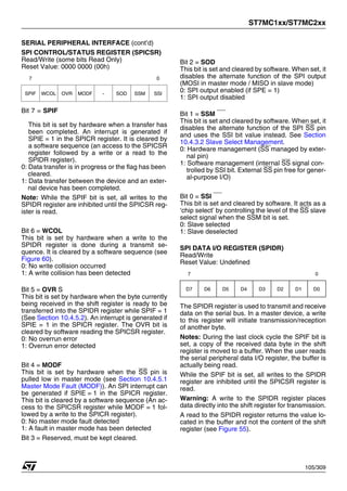 ST7MC1xx/ST7MC2xx
105/309
SERIAL PERIPHERAL INTERFACE (cont’d)
SPI CONTROL/STATUS REGISTER (SPICSR)
Read/Write (some bits Read Only)
Reset Value: 0000 0000 (00h)
Bit 7 = SPIF
This bit is set by hardware when a transfer has
been completed. An interrupt is generated if
SPIE = 1 in the SPICR register. It is cleared by
a software sequence (an access to the SPICSR
register followed by a write or a read to the
SPIDR register).
0: Data transfer is in progress or the flag has been
cleared.
1: Data transfer between the device and an exter-
nal device has been completed.
Note: While the SPIF bit is set, all writes to the
SPIDR register are inhibited until the SPICSR reg-
ister is read.
Bit 6 = WCOL
This bit is set by hardware when a write to the
SPIDR register is done during a transmit se-
quence. It is cleared by a software sequence (see
Figure 60).
0: No write collision occurred
1: A write collision has been detected
Bit 5 = OVR S
This bit is set by hardware when the byte currently
being received in the shift register is ready to be
transferred into the SPIDR register while SPIF = 1
(See Section 10.4.5.2). An interrupt is generated if
SPIE = 1 in the SPICR register. The OVR bit is
cleared by software reading the SPICSR register.
0: No overrun error
1: Overrun error detected
Bit 4 = MODF
This bit is set by hardware when the SS pin is
pulled low in master mode (see Section 10.4.5.1
Master Mode Fault (MODF)). An SPI interrupt can
be generated if SPIE = 1 in the SPICR register.
This bit is cleared by a software sequence (An ac-
cess to the SPICSR register while MODF = 1 fol-
lowed by a write to the SPICR register).
0: No master mode fault detected
1: A fault in master mode has been detected
Bit 3 = Reserved, must be kept cleared.
Bit 2 = SOD
This bit is set and cleared by software. When set, it
disables the alternate function of the SPI output
(MOSI in master mode / MISO in slave mode)
0: SPI output enabled (if SPE = 1)
1: SPI output disabled
Bit 1 = SSM
This bit is set and cleared by software. When set, it
disables the alternate function of the SPI SS pin
and uses the SSI bit value instead. See Section
10.4.3.2 Slave Select Management.
0: Hardware management (SS managed by exter-
nal pin)
1: Software management (internal SS signal con-
trolled by SSI bit. External SS pin free for gener-
al-purpose I/O)
Bit 0 = SSI
This bit is set and cleared by software. It acts as a
‘chip select’ by controlling the level of the SS slave
select signal when the SSM bit is set.
0: Slave selected
1: Slave deselected
SPI DATA I/O REGISTER (SPIDR)
Read/Write
Reset Value: Undefined
The SPIDR register is used to transmit and receive
data on the serial bus. In a master device, a write
to this register will initiate transmission/reception
of another byte.
Notes: During the last clock cycle the SPIF bit is
set, a copy of the received data byte in the shift
register is moved to a buffer. When the user reads
the serial peripheral data I/O register, the buffer is
actually being read.
While the SPIF bit is set, all writes to the SPIDR
register are inhibited until the SPICSR register is
read.
Warning: A write to the SPIDR register places
data directly into the shift register for transmission.
A read to the SPIDR register returns the value lo-
cated in the buffer and not the content of the shift
register (see Figure 55).
7 0
SPIF WCOL OVR MODF - SOD SSM SSI
7 0
D7 D6 D5 D4 D3 D2 D1 D0
1
 