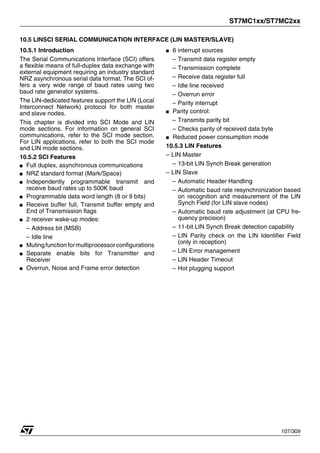 ST7MC1xx/ST7MC2xx
107/309
10.5 LINSCI SERIAL COMMUNICATION INTERFACE (LIN MASTER/SLAVE)
10.5.1 Introduction
The Serial Communications Interface (SCI) offers
a flexible means of full-duplex data exchange with
external equipment requiring an industry standard
NRZ asynchronous serial data format. The SCI of-
fers a very wide range of baud rates using two
baud rate generator systems.
The LIN-dedicated features support the LIN (Local
Interconnect Network) protocol for both master
and slave nodes.
This chapter is divided into SCI Mode and LIN
mode sections. For information on general SCI
communications, refer to the SCI mode section.
For LIN applications, refer to both the SCI mode
and LIN mode sections.
10.5.2 SCI Features
■ Full duplex, asynchronous communications
■ NRZ standard format (Mark/Space)
■ Independently programmable transmit and
receive baud rates up to 500K baud
■ Programmable data word length (8 or 9 bits)
■ Receive buffer full, Transmit buffer empty and
End of Transmission flags
■ 2 receiver wake-up modes:
– Address bit (MSB)
– Idle line
■ Mutingfunctionformultiprocessorconfigurations
■ Separate enable bits for Transmitter and
Receiver
■ Overrun, Noise and Frame error detection
■ 6 interrupt sources
– Transmit data register empty
– Transmission complete
– Receive data register full
– Idle line received
– Overrun error
– Parity interrupt
■ Parity control:
– Transmits parity bit
– Checks parity of received data byte
■ Reduced power consumption mode
10.5.3 LIN Features
– LIN Master
– 13-bit LIN Synch Break generation
– LIN Slave
– Automatic Header Handling
– Automatic baud rate resynchronization based
on recognition and measurement of the LIN
Synch Field (for LIN slave nodes)
– Automatic baud rate adjustment (at CPU fre-
quency precision)
– 11-bit LIN Synch Break detection capability
– LIN Parity check on the LIN Identifier Field
(only in reception)
– LIN Error management
– LIN Header Timeout
– Hot plugging support
1
 