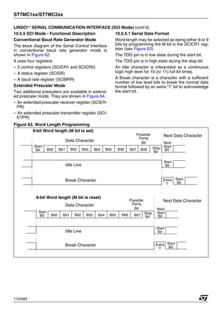 ST7MC1xx/ST7MC2xx
110/309
LINSCI™ SERIAL COMMUNICATION INTERFACE (SCI Mode) (cont’d)
10.5.5 SCI Mode - Functional Description
Conventional Baud Rate Generator Mode
The block diagram of the Serial Control Interface
in conventional baud rate generator mode is
shown in Figure 62.
It uses four registers:
– 2 control registers (SCICR1 and SCICR2)
– A status register (SCISR)
– A baud rate register (SCIBRR)
Extended Prescaler Mode
Two additional prescalers are available in extend-
ed prescaler mode. They are shown in Figure 64.
– An extended prescaler receiver register (SCIER-
PR)
– An extended prescaler transmitter register (SCI-
ETPR)
10.5.5.1 Serial Data Format
Word length may be selected as being either 8 or 9
bits by programming the M bit in the SCICR1 reg-
ister (see Figure 63).
The TDO pin is in low state during the start bit.
The TDO pin is in high state during the stop bit.
An Idle character is interpreted as a continuous
logic high level for 10 (or 11) full bit times.
A Break character is a character with a sufficient
number of low level bits to break the normal data
format followed by an extra “1” bit to acknowledge
the start bit.
Figure 63. Word Length Programming
Bit0 Bit1 Bit2 Bit3 Bit4 Bit5 Bit6 Bit7 Bit8
Start
Bit
Stop
Bit
Next
Start
Bit
Idle Line
Bit0 Bit1 Bit2 Bit3 Bit4 Bit5 Bit6 Bit7
Start
Bit
Stop
Bit
Next
Start
Bit
Start
Bit
Idle Line
Start
Bit
9-bit Word length (M bit is set)
8-bit Word length (M bit is reset)
Possible
Parity
Bit
Possible
Parity
Bit
Break Character Start
Bit
Extra
’1’
Data Character
Break Character Start
Bit
Extra
’1’
Data Character
Next Data Character
Next Data Character
1
 