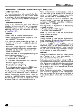 ST7MC1xx/ST7MC2xx
111/309
LINSCI™ SERIAL COMMUNICATION INTERFACE (SCI Mode) (cont’d)
10.5.5.2 Transmitter
The transmitter can send data words of either 8 or
9 bits depending on the M bit status. When the M
bit is set, word length is 9 bits and the 9th bit (the
MSB) has to be stored in the T8 bit in the SCICR1
register.
Character Transmission
During an SCI transmission, data shifts out least
significant bit first on the TDO pin. In this mode,
the SCIDR register consists of a buffer (TDR) be-
tween the internal bus and the transmit shift regis-
ter (see Figure 62).
Procedure
– Select the M bit to define the word length.
– Select the desired baud rate using the SCIBRR
and the SCIETPR registers.
– Set the TE bit to send a preamble of 10 (M = 0)
or 11 (M = 1) consecutive ones (Idle Line) as first
transmission.
– Access the SCISR register and write the data to
send in the SCIDR register (this sequence clears
the TDRE bit). Repeat this sequence for each
data to be transmitted.
Clearing the TDRE bit is always performed by the
following software sequence:
1. An access to the SCISR register
2. A write to the SCIDR register
The TDRE bit is set by hardware and it indicates:
– The TDR register is empty.
– The data transfer is beginning.
– The next data can be written in the SCIDR regis-
ter without overwriting the previous data.
This flag generates an interrupt if the TIE bit is set
and the I[|1:0] bits are cleared in the CCR register.
When a transmission is taking place, a write in-
struction to the SCIDR register stores the data in
the TDR register and which is copied in the shift
register at the end of the current transmission.
When no transmission is taking place, a write in-
struction to the SCIDR register places the data di-
rectly in the shift register, the data transmission
starts, and the TDRE bit is immediately set.
When a character transmission is complete (after
the stop bit) the TC bit is set and an interrupt is
generated if the TCIE is set and the I[1:0] bits are
cleared in the CCR register.
Clearing the TC bit is performed by the following
software sequence:
1. An access to the SCISR register
2. A write to the SCIDR register
Note: The TDRE and TC bits are cleared by the
same software sequence.
Break Characters
Setting the SBK bit loads the shift register with a
break character. The break character length de-
pends on the M bit (see Figure 63).
As long as the SBK bit is set, the SCI sends break
characters to the TDO pin. After clearing this bit by
software, the SCI inserts a logic 1 bit at the end of
the last break character to guarantee the recogni-
tion of the start bit of the next character.
Idle Line
Setting the TE bit drives the SCI to send a pream-
ble of 10 (M = 0) or 11 (M = 1) consecutive ‘1’s
(idle line) before the first character.
In this case, clearing and then setting the TE bit
during a transmission sends a preamble (idle line)
after the current word. Note that the preamble du-
ration (10 or 11 consecutive ‘1’s depending on the
M bit) does not take into account the stop bit of the
previous character.
Note: Resetting and setting the TE bit causes the
data in the TDR register to be lost. Therefore the
best time to toggle the TE bit is when the TDRE bit
is set, that is, before writing the next byte in the
SCIDR.
1
 