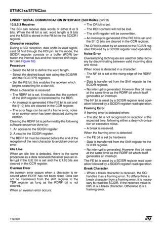 ST7MC1xx/ST7MC2xx
112/309
LINSCI™ SERIAL COMMUNICATION INTERFACE (SCI Mode) (cont’d)
10.5.5.3 Receiver
The SCI can receive data words of either 8 or 9
bits. When the M bit is set, word length is 9 bits
and the MSB is stored in the R8 bit in the SCICR1
register.
Character reception
During a SCI reception, data shifts in least signifi-
cant bit first through the RDI pin. In this mode, the
SCIDR register consists or a buffer (RDR) be-
tween the internal bus and the received shift regis-
ter (see Figure 62).
Procedure
– Select the M bit to define the word length.
– Select the desired baud rate using the SCIBRR
and the SCIERPR registers.
– Set the RE bit, this enables the receiver which
begins searching for a start bit.
When a character is received:
– The RDRF bit is set. It indicates that the content
of the shift register is transferred to the RDR.
– An interrupt is generated if the RIE bit is set and
the I[1:0] bits are cleared in the CCR register.
– The error flags can be set if a frame error, noise
or an overrun error has been detected during re-
ception.
Clearing the RDRF bit is performed by the following
software sequence done by:
1. An access to the SCISR register
2. A read to the SCIDR register.
The RDRF bit must be cleared before the end of the
reception of the next character to avoid an overrun
error.
Idle Line
When an idle line is detected, there is the same
procedure as a data received character plus an in-
terrupt if the ILIE bit is set and the I[|1:0] bits are
cleared in the CCR register.
Overrun Error
An overrun error occurs when a character is re-
ceived when RDRF has not been reset. Data can
not be transferred from the shift register to the
TDR register as long as the RDRF bit is not
cleared.
When an overrun error occurs:
– The OR bit is set.
– The RDR content will not be lost.
– The shift register will be overwritten.
– An interrupt is generated if the RIE bit is set and
the I[|1:0] bits are cleared in the CCR register.
The OR bit is reset by an access to the SCISR reg-
ister followed by a SCIDR register read operation.
Noise Error
Oversampling techniques are used for data recov-
ery by discriminating between valid incoming data
and noise.
When noise is detected in a character:
– The NF bit is set at the rising edge of the RDRF
bit.
– Data is transferred from the Shift register to the
SCIDR register.
– No interrupt is generated. However this bit rises
at the same time as the RDRF bit which itself
generates an interrupt.
The NF bit is reset by a SCISR register read oper-
ation followed by a SCIDR register read operation.
Framing Error
A framing error is detected when:
– The stop bit is not recognized on reception at the
expected time, following either a desynchroniza-
tion or excessive noise.
– A break is received.
When the framing error is detected:
– the FE bit is set by hardware
– Data is transferred from the Shift register to the
SCIDR register.
– No interrupt is generated. However this bit rises
at the same time as the RDRF bit which itself
generates an interrupt.
The FE bit is reset by a SCISR register read oper-
ation followed by a SCIDR register read operation.
Break Character
– When a break character is received, the SCI
handles it as a framing error. To differentiate a
break character from a framing error, it is neces-
sary to read the SCIDR. If the received value is
00h, it is a break character. Otherwise it is a
framing error.
1
 