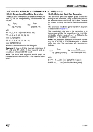 ST7MC1xx/ST7MC2xx
113/309
LINSCI™ SERIAL COMMUNICATION INTERFACE (SCI Mode) (cont’d)
10.5.5.4 Conventional Baud Rate Generation
The baud rates for the receiver and transmitter (Rx
and Tx) are set independently and calculated as
follows:
with:
PR = 1, 3, 4 or 13 (see SCP[1:0] bits)
TR = 1, 2, 4, 8, 16, 32, 64,128
(see SCT[2:0] bits)
RR = 1, 2, 4, 8, 16, 32, 64,128
(see SCR[2:0] bits)
All these bits are in the SCIBRR register.
Example: If fCPU is 8 MHz (normal mode) and if
PR = 13 and TR = RR = 1, the transmit and re-
ceive baud rates are 38400 baud.
Note: The baud rate registers MUST NOT be
changed while the transmitter or the receiver is en-
abled.
10.5.5.5 Extended Baud Rate Generation
The extended prescaler option gives a very fine
tuning on the baud rate, using a 255 value prescal-
er, whereas the conventional Baud Rate Genera-
tor retains industry standard software compatibili-
ty.
The extended baud rate generator block diagram
is described in Figure 64.
The output clock rate sent to the transmitter or to
the receiver will be the output from the 16 divider
divided by a factor ranging from 1 to 255 set in the
SCIERPR or the SCIETPR register.
Note: The extended prescaler is activated by set-
ting the SCIETPR or SCIERPR register to a value
other than zero. The baud rates are calculated as
follows:
with:
ETPR = 1, ..., 255 (see SCIETPR register)
ERPR = 1, ..., 255 (see SCIERPR register)
Tx =
(16*PR)*TR
fCPU
Rx =
(16*PR)*RR
fCPU
Tx =
16*ETPR*(PR*TR)
fCPU
Rx =
16*ERPR*(PR*RR)
fCPU
1
 