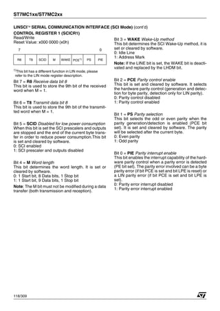 ST7MC1xx/ST7MC2xx
118/309
LINSCI™ SERIAL COMMUNICATION INTERFACE (SCI Mode) (cont’d)
CONTROL REGISTER 1 (SCICR1)
Read/Write
Reset Value: x000 0000 (x0h)
1)
This bit has a different function in LIN mode, please
refer to the LIN mode register description.
Bit 7 = R8 Receive data bit 8
This bit is used to store the 9th bit of the received
word when M = 1.
Bit 6 = T8 Transmit data bit 8
This bit is used to store the 9th bit of the transmit-
ted word when M = 1.
Bit 5 = SCID Disabled for low power consumption
When this bit is set the SCI prescalers and outputs
are stopped and the end of the current byte trans-
fer in order to reduce power consumption.This bit
is set and cleared by software.
0: SCI enabled
1: SCI prescaler and outputs disabled
Bit 4 = M Word length
This bit determines the word length. It is set or
cleared by software.
0: 1 Start bit, 8 Data bits, 1 Stop bit
1: 1 Start bit, 9 Data bits, 1 Stop bit
Note: The M bit must not be modified during a data
transfer (both transmission and reception).
Bit 3 = WAKE Wake-Up method
This bit determines the SCI Wake-Up method, it is
set or cleared by software.
0: Idle Line
1: Address Mark
Note: If the LINE bit is set, the WAKE bit is deacti-
vated and replaced by the LHDM bit.
Bit 2 = PCE Parity control enable
This bit is set and cleared by software. It selects
the hardware parity control (generation and detec-
tion for byte parity, detection only for LIN parity).
0: Parity control disabled
1: Parity control enabled
Bit 1 = PS Parity selection
This bit selects the odd or even parity when the
parity generation/detection is enabled (PCE bit
set). It is set and cleared by software. The parity
will be selected after the current byte.
0: Even parity
1: Odd parity
Bit 0 = PIE Parity interrupt enable
This bit enables the interrupt capability of the hard-
ware parity control when a parity error is detected
(PE bit set). The parity error involved can be a byte
parity error (if bit PCE is set and bit LPE is reset) or
a LIN parity error (if bit PCE is set and bit LPE is
set).
0: Parity error interrupt disabled
1: Parity error interrupt enabled
7 0
R8 T8 SCID M WAKE PCE1) PS PIE
1
 