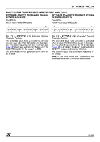 ST7MC1xx/ST7MC2xx
121/309
LINSCI™ SERIAL COMMUNICATION INTERFACE (SCI Mode) (cont’d)
EXTENDED RECEIVE PRESCALER DIVISION
REGISTER (SCIERPR)
Read/Write
Reset Value: 0000 0000 (00h)
Bits 7:0 = ERPR[7:0] 8-bit Extended Receive
Prescaler Register
The extended Baud Rate Generator is activated
when a value other than 00h is stored in this regis-
ter. The clock frequency from the 16 divider (see
Figure 64) is divided by the binary factor set in the
SCIERPR register (in the range 1 to 255).
The extended baud rate generator is not active af-
ter a reset.
EXTENDED TRANSMIT PRESCALER DIVISION
REGISTER (SCIETPR)
Read/Write
Reset Value:0000 0000 (00h)
Bits 7:0 = ETPR[7:0] 8-bit Extended Transmit
Prescaler Register
The extended Baud Rate Generator is activated
when a value other than 00h is stored in this regis-
ter. The clock frequency from the 16 divider (see
Figure 64) is divided by the binary factor set in the
SCIETPR register (in the range 1 to 255).
The extended baud rate generator is not active af-
ter a reset.
Note: In LIN slave mode, the Conventional and
Extended Baud Rate Generators are disabled.
7 0
ERPR
7
ERPR
6
ERPR
5
ERPR
4
ERPR
3
ERPR
2
ERPR
1
ERPR
0
7 0
ETPR
7
ETPR
6
ETPR
5
ETPR
4
ETPR
3
ETPR
2
ETPR
1
ETPR
0
1
 