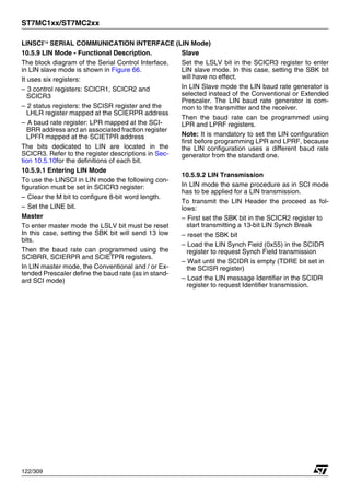ST7MC1xx/ST7MC2xx
122/309
LINSCI™ SERIAL COMMUNICATION INTERFACE (LIN Mode)
10.5.9 LIN Mode - Functional Description.
The block diagram of the Serial Control Interface,
in LIN slave mode is shown in Figure 66.
It uses six registers:
– 3 control registers: SCICR1, SCICR2 and
SCICR3
– 2 status registers: the SCISR register and the
LHLR register mapped at the SCIERPR address
– A baud rate register: LPR mapped at the SCI-
BRR address and an associated fraction register
LPFR mapped at the SCIETPR address
The bits dedicated to LIN are located in the
SCICR3. Refer to the register descriptions in Sec-
tion 10.5.10for the definitions of each bit.
10.5.9.1 Entering LIN Mode
To use the LINSCI in LIN mode the following con-
figuration must be set in SCICR3 register:
– Clear the M bit to configure 8-bit word length.
– Set the LINE bit.
Master
To enter master mode the LSLV bit must be reset
In this case, setting the SBK bit will send 13 low
bits.
Then the baud rate can programmed using the
SCIBRR, SCIERPR and SCIETPR registers.
In LIN master mode, the Conventional and / or Ex-
tended Prescaler define the baud rate (as in stand-
ard SCI mode)
Slave
Set the LSLV bit in the SCICR3 register to enter
LIN slave mode. In this case, setting the SBK bit
will have no effect.
In LIN Slave mode the LIN baud rate generator is
selected instead of the Conventional or Extended
Prescaler. The LIN baud rate generator is com-
mon to the transmitter and the receiver.
Then the baud rate can be programmed using
LPR and LPRF registers.
Note: It is mandatory to set the LIN configuration
first before programming LPR and LPRF, because
the LIN configuration uses a different baud rate
generator from the standard one.
10.5.9.2 LIN Transmission
In LIN mode the same procedure as in SCI mode
has to be applied for a LIN transmission.
To transmit the LIN Header the proceed as fol-
lows:
– First set the SBK bit in the SCICR2 register to
start transmitting a 13-bit LIN Synch Break
– reset the SBK bit
– Load the LIN Synch Field (0x55) in the SCIDR
register to request Synch Field transmission
– Wait until the SCIDR is empty (TDRE bit set in
the SCISR register)
– Load the LIN message Identifier in the SCIDR
register to request Identifier transmission.
1
 