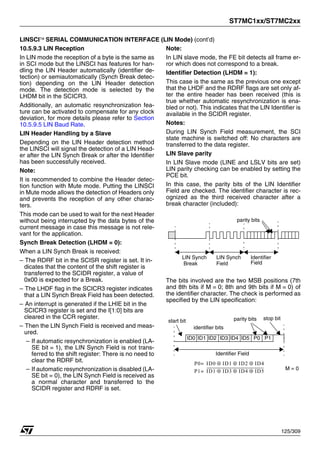 ST7MC1xx/ST7MC2xx
125/309
LINSCI™ SERIAL COMMUNICATION INTERFACE (LIN Mode) (cont’d)
10.5.9.3 LIN Reception
In LIN mode the reception of a byte is the same as
in SCI mode but the LINSCI has features for han-
dling the LIN Header automatically (identifier de-
tection) or semiautomatically (Synch Break detec-
tion) depending on the LIN Header detection
mode. The detection mode is selected by the
LHDM bit in the SCICR3.
Additionally, an automatic resynchronization fea-
ture can be activated to compensate for any clock
deviation, for more details please refer to Section
10.5.9.5 LIN Baud Rate.
LIN Header Handling by a Slave
Depending on the LIN Header detection method
the LINSCI will signal the detection of a LIN Head-
er after the LIN Synch Break or after the Identifier
has been successfully received.
Note:
It is recommended to combine the Header detec-
tion function with Mute mode. Putting the LINSCI
in Mute mode allows the detection of Headers only
and prevents the reception of any other charac-
ters.
This mode can be used to wait for the next Header
without being interrupted by the data bytes of the
current message in case this message is not rele-
vant for the application.
Synch Break Detection (LHDM = 0):
When a LIN Synch Break is received:
– The RDRF bit in the SCISR register is set. It in-
dicates that the content of the shift register is
transferred to the SCIDR register, a value of
0x00 is expected for a Break.
– The LHDF flag in the SCICR3 register indicates
that a LIN Synch Break Field has been detected.
– An interrupt is generated if the LHIE bit in the
SCICR3 register is set and the I[1:0] bits are
cleared in the CCR register.
– Then the LIN Synch Field is received and meas-
ured.
– If automatic resynchronization is enabled (LA-
SE bit = 1), the LIN Synch Field is not trans-
ferred to the shift register: There is no need to
clear the RDRF bit.
– If automatic resynchronization is disabled (LA-
SE bit = 0), the LIN Synch Field is received as
a normal character and transferred to the
SCIDR register and RDRF is set.
Note:
In LIN slave mode, the FE bit detects all frame er-
ror which does not correspond to a break.
Identifier Detection (LHDM = 1):
This case is the same as the previous one except
that the LHDF and the RDRF flags are set only af-
ter the entire header has been received (this is
true whether automatic resynchronization is ena-
bled or not). This indicates that the LIN Identifier is
available in the SCIDR register.
Notes:
During LIN Synch Field measurement, the SCI
state machine is switched off: No characters are
transferred to the data register.
LIN Slave parity
In LIN Slave mode (LINE and LSLV bits are set)
LIN parity checking can be enabled by setting the
PCE bit.
In this case, the parity bits of the LIN Identifier
Field are checked. The identifier character is rec-
ognized as the third received character after a
break character (included):
The bits involved are the two MSB positions (7th
and 8th bits if M = 0; 8th and 9th bits if M = 0) of
the identifier character. The check is performed as
specified by the LIN specification:
LIN Synch LIN Synch Identifier
parity bits
Field Field
Break
Identifier Field
parity bits
ID0
start bit stop bit
ID1 ID2 ID3 ID4 ID5 P0 P1
identifier bits
P1 ID1 ID3 ID4 ID5
⊕ ⊕ ⊕
=
P0 ID0
= ID1 ID2 ID4
⊕ ⊕ ⊕
M = 0
1
 