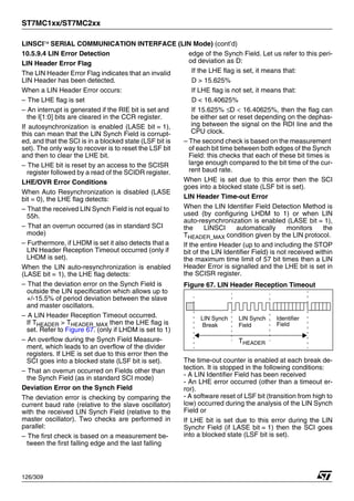 ST7MC1xx/ST7MC2xx
126/309
LINSCI™ SERIAL COMMUNICATION INTERFACE (LIN Mode) (cont’d)
10.5.9.4 LIN Error Detection
LIN Header Error Flag
The LIN Header Error Flag indicates that an invalid
LIN Header has been detected.
When a LIN Header Error occurs:
– The LHE flag is set
– An interrupt is generated if the RIE bit is set and
the I[1:0] bits are cleared in the CCR register.
If autosynchronization is enabled (LASE bit = 1),
this can mean that the LIN Synch Field is corrupt-
ed, and that the SCI is in a blocked state (LSF bit is
set). The only way to recover is to reset the LSF bit
and then to clear the LHE bit.
– The LHE bit is reset by an access to the SCISR
register followed by a read of the SCIDR register.
LHE/OVR Error Conditions
When Auto Resynchronization is disabled (LASE
bit = 0), the LHE flag detects:
– That the received LIN Synch Field is not equal to
55h.
– That an overrun occurred (as in standard SCI
mode)
– Furthermore, if LHDM is set it also detects that a
LIN Header Reception Timeout occurred (only if
LHDM is set).
When the LIN auto-resynchronization is enabled
(LASE bit = 1), the LHE flag detects:
– That the deviation error on the Synch Field is
outside the LIN specification which allows up to
+/-15.5% of period deviation between the slave
and master oscillators.
– A LIN Header Reception Timeout occurred.
If THEADER > THEADER_MAX then the LHE flag is
set. Refer to Figure 67. (only if LHDM is set to 1)
– An overflow during the Synch Field Measure-
ment, which leads to an overflow of the divider
registers. If LHE is set due to this error then the
SCI goes into a blocked state (LSF bit is set).
– That an overrun occurred on Fields other than
the Synch Field (as in standard SCI mode)
Deviation Error on the Synch Field
The deviation error is checking by comparing the
current baud rate (relative to the slave oscillator)
with the received LIN Synch Field (relative to the
master oscillator). Two checks are performed in
parallel:
– The first check is based on a measurement be-
tween the first falling edge and the last falling
edge of the Synch Field. Let us refer to this peri-
od deviation as D:
If the LHE flag is set, it means that:
D > 15.625%
If LHE flag is not set, it means that:
D < 16.40625%
If 15.625% ≤D < 16.40625%, then the flag can
be either set or reset depending on the dephas-
ing between the signal on the RDI line and the
CPU clock.
– The second check is based on the measurement
of each bit time between both edges of the Synch
Field: this checks that each of these bit times is
large enough compared to the bit time of the cur-
rent baud rate.
When LHE is set due to this error then the SCI
goes into a blocked state (LSF bit is set).
LIN Header Time-out Error
When the LIN Identifier Field Detection Method is
used (by configuring LHDM to 1) or when LIN
auto-resynchronization is enabled (LASE bit = 1),
the LINSCI automatically monitors the
THEADER_MAX condition given by the LIN protocol.
If the entire Header (up to and including the STOP
bit of the LIN Identifier Field) is not received within
the maximum time limit of 57 bit times then a LIN
Header Error is signalled and the LHE bit is set in
the SCISR register.
Figure 67. LIN Header Reception Timeout
The time-out counter is enabled at each break de-
tection. It is stopped in the following conditions:
- A LIN Identifier Field has been received
- An LHE error occurred (other than a timeout er-
ror).
- A software reset of LSF bit (transition from high to
low) occurred during the analysis of the LIN Synch
Field or
If LHE bit is set due to this error during the LIN
Synchr Field (if LASE bit = 1) then the SCI goes
into a blocked state (LSF bit is set).
LIN Synch LIN Synch Identifier
Field Field
Break
THEADER
1
 