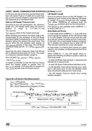 ST7MC1xx/ST7MC2xx
127/309
LINSCI™ SERIAL COMMUNICATION INTERFACE (LIN Mode) (cont’d)
If LHE bit is set due to this error during Fields other
than LIN Synch Field or if LASE bit is reset then
the current received Header is discarded and the
SCI searches for a new Break Field.
Note on LIN Header Time-out Limit
According to the LIN specification, the maximum
length of a LIN Header which does not cause a
timeout is equal to 1.4 * (34 + 1) = 49
TBIT_MASTER.
TBIT_MASTER refers to the master baud rate.
When checking this timeout, the slave node is de-
synchronized for the reception of the LIN Break
and Synch fields. Consequently, a margin must be
allowed, taking into account the worst case: This
occurs when the LIN identifier lasts exactly 10
TBIT_MASTER periods. In this case, the LIN Break
and Synch fields last 49 - 10 = 39TBIT_MASTER pe-
riods.
Assuming the slave measures these first 39 bits
with a desynchronized clock of 15.5%. This leads
to a maximum allowed Header Length of:
39 x (1/0.845) TBIT_MASTER + 10TBIT_MASTER
= 56.15 TBIT_SLAVE
A margin is provided so that the time-out occurs
when the header length is greater than 57
TBIT_SLAVE periods. If it is less than or equal to 57
TBIT_SLAVE periods, then no timeout occurs.
LIN Header Length
Even if no timeout occurs on the LIN Header, it is
possible to have access to the effective LIN head-
er Length (THEADER) through the LHL register.
This allows monitoring at software level the
TFRAME_MAX condition given by the LIN protocol.
This feature is only available when LHDM bit = 1
or when LASE bit = 1.
Mute Mode and Errors
In mute mode when LHDM bit = 1, if an LHE error
occurs during the analysis of the LIN Synch Field
or if a LIN Header Time-out occurs then the LHE
bit is set but it does not wake up from mute mode.
In this case, the current header analysis is discard-
ed. If needed, the software has to reset LSF bit.
Then the SCI searches for a new LIN header.
In mute mode, if a framing error occurs on a data
(which is not a break), it is discarded and the FE bit
is not set.
When LHDM bit = 1, any LIN header which re-
spects the following conditions causes a wake-up
from mute mode:
- A valid LIN Break Field (at least 11 dominant bits
followed by a recessive bit)
- A valid LIN Synch Field (without deviation error)
- A LIN Identifier Field without framing error. Note
that a LIN parity error on the LIN Identifier Field
does not prevent wake-up from mute mode.
- No LIN Header Time-out should occur during
Header reception.
Figure 68. LIN Synch Field Measurement
LIN Synch Break
Extra
’1’ Bit0 Bit1 Bit2 Bit3 Bit4 Bit5 Bit6 Bit7
Start
Bit Stop
Bit
Next
Start
Bit
LIN Synch Field
Measurement = 8.TBR = SM.tCPU
LPR(n) LPR(n+1)
LPR = tBR / (16.tCPU) = Rounding (SM / 128)
tCPU = CPU period
tBR = Baud Rate period
tBR
tBR = 16.LP.tCPU
SM = Synch Measurement Register (15 bits)
1
 