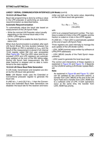 ST7MC1xx/ST7MC2xx
128/309
LINSCI™ SERIAL COMMUNICATION INTERFACE (LIN Mode) (cont’d)
10.5.9.5 LIN Baud Rate
Baud rate programming is done by writing a value
in the LPR prescaler or performing an automatic
resynchronization as described below.
Automatic Resynchronization
To automatically adjust the baud rate based on
measurement of the LIN Synch Field:
– Write the nominal LIN Prescaler value (usually
depending on the nominal baud rate) in the
LPFR / LPR registers.
– Set the LASE bit to enable the Auto Synchroni-
zation Unit.
When Auto Synchronization is enabled, after each
LIN Synch Break, the time duration between five
falling edges on RDI is sampled on fCPU and the
result of this measurement is stored in an internal
15-bit register called SM (not user accessible)
(See Figure 68). Then the LDIV value (and its as-
sociated LPFR and LPR registers) are automati-
cally updated at the end of the fifth falling edge.
During LIN Synch field measurement, the SCI
state machine is stopped and no data is trans-
ferred to the data register.
10.5.9.6 LIN Slave Baud Rate Generation
In LIN mode, transmission and reception are driv-
en by the LIN baud rate generator
Note: LIN Master mode uses the Extended or
Conventional prescaler register to generate the
baud rate.
If LINE bit = 1 and LSLV bit = 1 then the Conven-
tional and Extended Baud Rate Generators are
disabled: the baud rate for the receiver and trans-
mitter are both set to the same value, depending
on the LIN Slave baud rate generator:
with:
LDIV is an unsigned fixed point number. The man-
tissa is coded on 8 bits in the LPR register and the
fraction is coded on 4 bits in the LPFR register.
If LASE bit = 1 then LDIV is automatically updated
at the end of each LIN Synch Field.
Three registers are used internally to manage the
auto-update of the LIN divider (LDIV):
- LDIV_NOM (nominal value written by software at
LPR/LPFR addresses)
- LDIV_MEAS (results of the Field Synch meas-
urement)
- LDIV (used to generate the local baud rate)
The control and interactions of these registers is
explained in Figure 69 and Figure 70. It depends
on the LDUM bit setting (LIN Divider Update Meth-
od)
Note:
As explained in Figure 69 and Figure 70, LDIV
can be updated by two concurrent actions: a
transfer from LDIV_MEAS at the end of the LIN
Sync Field and a transfer from LDIV_NOM due
to a software write of LPR. If both operations
occur at the same time, the transfer from
LDIV_NOM has priority.
Tx = Rx =
(16*LDIV)
fCPU
1
 