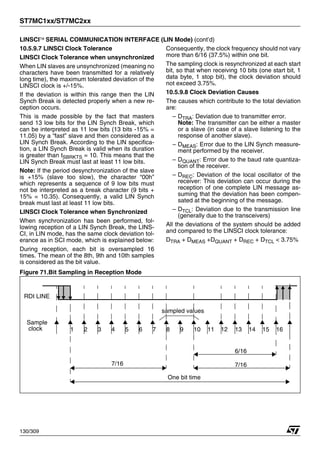 ST7MC1xx/ST7MC2xx
130/309
LINSCI™ SERIAL COMMUNICATION INTERFACE (LIN Mode) (cont’d)
10.5.9.7 LINSCI Clock Tolerance
LINSCI Clock Tolerance when unsynchronized
When LIN slaves are unsynchronized (meaning no
characters have been transmitted for a relatively
long time), the maximum tolerated deviation of the
LINSCI clock is +/-15%.
If the deviation is within this range then the LIN
Synch Break is detected properly when a new re-
ception occurs.
This is made possible by the fact that masters
send 13 low bits for the LIN Synch Break, which
can be interpreted as 11 low bits (13 bits -15% =
11.05) by a “fast” slave and then considered as a
LIN Synch Break. According to the LIN specifica-
tion, a LIN Synch Break is valid when its duration
is greater than tSBRKTS = 10. This means that the
LIN Synch Break must last at least 11 low bits.
Note: If the period desynchronization of the slave
is +15% (slave too slow), the character “00h”
which represents a sequence of 9 low bits must
not be interpreted as a break character (9 bits +
15% = 10.35). Consequently, a valid LIN Synch
break must last at least 11 low bits.
LINSCI Clock Tolerance when Synchronized
When synchronization has been performed, fol-
lowing reception of a LIN Synch Break, the LINS-
CI, in LIN mode, has the same clock deviation tol-
erance as in SCI mode, which is explained below:
During reception, each bit is oversampled 16
times. The mean of the 8th, 9th and 10th samples
is considered as the bit value.
Consequently, the clock frequency should not vary
more than 6/16 (37.5%) within one bit.
The sampling clock is resynchronized at each start
bit, so that when receiving 10 bits (one start bit, 1
data byte, 1 stop bit), the clock deviation should
not exceed 3.75%.
10.5.9.8 Clock Deviation Causes
The causes which contribute to the total deviation
are:
– DTRA: Deviation due to transmitter error.
Note: The transmitter can be either a master
or a slave (in case of a slave listening to the
response of another slave).
– DMEAS: Error due to the LIN Synch measure-
ment performed by the receiver.
– DQUANT: Error due to the baud rate quantiza-
tion of the receiver.
– DREC: Deviation of the local oscillator of the
receiver: This deviation can occur during the
reception of one complete LIN message as-
suming that the deviation has been compen-
sated at the beginning of the message.
– DTCL: Deviation due to the transmission line
(generally due to the transceivers)
All the deviations of the system should be added
and compared to the LINSCI clock tolerance:
DTRA + DMEAS +DQUANT + DREC + DTCL < 3.75%
Figure 71.Bit Sampling in Reception Mode
RDI LINE
Sample
clock 1 2 3 4 5 6 7 8 9 10 11 12 13 14 15 16
sampled values
One bit time
6/16
7/16 7/16
1
 