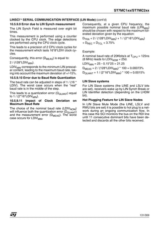 ST7MC1xx/ST7MC2xx
131/309
LINSCI™ SERIAL COMMUNICATION INTERFACE (LIN Mode) (cont’d)
10.5.9.9 Error due to LIN Synch measurement
The LIN Synch Field is measured over eight bit
times.
This measurement is performed using a counter
clocked by the CPU clock. The edge detections
are performed using the CPU clock cycle.
This leads to a precision of 2 CPU clock cycles for
the measurement which lasts 16*8*LDIV clock cy-
cles.
Consequently, this error (DMEAS) is equal to:
2 / (128*LDIVMIN).
LDIVMIN corresponds to the minimum LIN prescal-
er content, leading to the maximum baud rate, tak-
ing into account the maximum deviation of +/-15%.
10.5.9.10 Error due to Baud Rate Quantization
The baud rate can be adjusted in steps of 1 / (16 *
LDIV). The worst case occurs when the “real”
baud rate is in the middle of the step.
This leads to a quantization error (DQUANT) equal
to 1 / (2*16*LDIVMIN).
10.5.9.11 Impact of Clock Deviation on
Maximum Baud Rate
The choice of the nominal baud rate (LDIVNOM)
will influence both the quantization error (DQUANT)
and the measurement error (DMEAS). The worst
case occurs for LDIVMIN.
Consequently, at a given CPU frequency, the
maximum possible nominal baud rate (LPRMIN)
should be chosen with respect to the maximum tol-
erated deviation given by the equation:
DTRA + 2 / (128*LDIVMIN) + 1 / (2*16*LDIVMIN)
+ DREC + DTCL < 3.75%
Example:
A nominal baud rate of 20Kbits/s at TCPU = 125ns
(8 MHz) leads to LDIVNOM = 25d.
LDIVMIN = 25 - 0.15*25 = 21.25
DMEAS = 2 / (128*LDIVMIN) * 100 = 0.00073%
DQUANT = 1 / (2*16*LDIVMIN) * 100 = 0.0015%
LIN Slave systems
For LIN Slave systems (the LINE and LSLV bits
are set), receivers wake up by LIN Synch Break or
LIN Identifier detection (depending on the LHDM
bit).
Hot Plugging Feature for LIN Slave Nodes
In LIN Slave Mute Mode (the LINE, LSLV and
RWU bits are set) it is possible to hot plug to a net-
work during an ongoing communication flow. In
this case the SCI monitors the bus on the RDI line
until 11 consecutive dominant bits have been de-
tected and discards all the other bits received.
1
 
