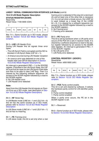 ST7MC1xx/ST7MC2xx
132/309
LINSCI™ SERIAL COMMUNICATION INTERFACE (LIN Mode) (cont’d)
10.5.10 LIN Mode Register Description
STATUS REGISTER (SCISR)
Read Only
Reset Value: 1100 0000 (C0h)
Bits 7:4 = Same function as in SCI mode, please
refer to Section 10.5.8 SCI Mode Register De-
scription.
Bit 3 = LHE LIN Header Error.
During LIN Header this bit signals three error
types:
– The LIN Synch Field is corrupted and the SCI is
blocked in LIN Synch State (LSF bit = 1).
– A timeout occurred during LIN Header reception
– An overrun error was detected on one of the
header field (see OR bit description in Section
10.5.8 SCI Mode Register Description)).
An interrupt is generated if RIE = 1 in the SCICR2
register. If blocked in the LIN Synch State, the LSF
bit must first be reset (to exit LIN Synch Field state
and then to be able to clear LHE flag). Then it is
cleared by the following software sequence: An
access to the SCISR register followed by a read to
the SCIDR register.
0: No LIN Header error
1: LIN Header error detected
Note:
Apart from the LIN Header this bit signals an Over-
run Error as in SCI mode, (see description in Sec-
tion 10.5.8 SCI Mode Register Description)
Bit 2 = NF Noise flag
In LIN Master mode (LINE bit = 1 and LSLV bit = 0)
this bit has the same function as in SCI mode,
please refer to Section 10.5.8 SCI Mode Register
Description
In LIN Slave mode (LINE bit = 1 and LSLV bit = 1)
this bit has no meaning.
Bit 1 = FE Framing error.
In LIN slave mode, this bit is set only when a real
framing error is detected (if the stop bit is dominant
(0) and at least one of the other bits is recessive
(1). It is not set when a break occurs, the LHDF bit
is used instead as a break flag (if the LHDM
bit = 0). It is cleared by a software sequence (an
access to the SCISR register followed by a read to
the SCIDR register).
0: No Framing error
1: Framing error detected
Bit 0 = PE Parity error.
This bit is set by hardware when a LIN parity error
occurs (if the PCE bit is set) in receiver mode. It is
cleared by a software sequence (a read to the sta-
tus register followed by an access to the SCIDR
data register). An interrupt is generated if PIE = 1
in the SCICR1 register.
0: No LIN parity error
1: LIN Parity error detected
CONTROL REGISTER 1 (SCICR1)
Read/Write
Reset Value: x000 0000 (x0h)
Bits 7:3 = Same function as in SCI mode, please
refer to Section 10.5.8 SCI Mode Register De-
scription.
Bit 2 = PCE Parity control enable.
This bit is set and cleared by software. It selects
the hardware parity control for LIN identifier parity
check.
0: Parity control disabled
1: Parity control enabled
When a parity error occurs, the PE bit in the
SCISR register is set.
Bit 1 = Reserved
Bit 0 = Same function as in SCI mode, please refer
to Section 10.5.8 SCI Mode Register Description.
7 0
TDRE TC RDRF IDLE LHE NF FE PE
7 0
R8 T8 SCID M WAKE PCE PS PIE
1
 