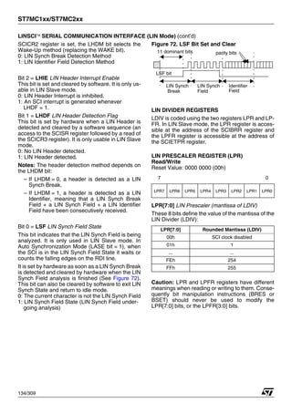 ST7MC1xx/ST7MC2xx
134/309
LINSCI™ SERIAL COMMUNICATION INTERFACE (LIN Mode) (cont’d)
SCICR2 register is set, the LHDM bit selects the
Wake-Up method (replacing the WAKE bit).
0: LIN Synch Break Detection Method
1: LIN Identifier Field Detection Method
Bit 2 = LHIE LIN Header Interrupt Enable
This bit is set and cleared by software. It is only us-
able in LIN Slave mode.
0: LIN Header Interrupt is inhibited.
1: An SCI interrupt is generated whenever
LHDF = 1.
Bit 1 = LHDF LIN Header Detection Flag
This bit is set by hardware when a LIN Header is
detected and cleared by a software sequence (an
access to the SCISR register followed by a read of
the SCICR3 register). It is only usable in LIN Slave
mode.
0: No LIN Header detected.
1: LIN Header detected.
Notes: The header detection method depends on
the LHDM bit:
– If LHDM = 0, a header is detected as a LIN
Synch Break.
– If LHDM = 1, a header is detected as a LIN
Identifier, meaning that a LIN Synch Break
Field + a LIN Synch Field + a LIN Identifier
Field have been consecutively received.
Bit 0 = LSF LIN Synch Field State
This bit indicates that the LIN Synch Field is being
analyzed. It is only used in LIN Slave mode. In
Auto Synchronization Mode (LASE bit = 1), when
the SCI is in the LIN Synch Field State it waits or
counts the falling edges on the RDI line.
It is set by hardware as soon as a LIN Synch Break
is detected and cleared by hardware when the LIN
Synch Field analysis is finished (See Figure 72).
This bit can also be cleared by software to exit LIN
Synch State and return to idle mode.
0: The current character is not the LIN Synch Field
1: LIN Synch Field State (LIN Synch Field under-
going analysis)
Figure 72. LSF Bit Set and Clear
LIN DIVIDER REGISTERS
LDIV is coded using the two registers LPR and LP-
FR. In LIN Slave mode, the LPR register is acces-
sible at the address of the SCIBRR register and
the LPFR register is accessible at the address of
the SCIETPR register.
LIN PRESCALER REGISTER (LPR)
Read/Write
Reset Value: 0000 0000 (00h)
LPR[7:0] LIN Prescaler (mantissa of LDIV)
These 8 bits define the value of the mantissa of the
LIN Divider (LDIV):
Caution: LPR and LPFR registers have different
meanings when reading or writing to them. Conse-
quently bit manipulation instructions (BRES or
BSET) should never be used to modify the
LPR[7:0] bits, or the LPFR[3:0] bits.
7 0
LPR7 LPR6 LPR5 LPR4 LPR3 LPR2 LPR1 LPR0
LPR[7:0] Rounded Mantissa (LDIV)
00h SCI clock disabled
01h 1
... ...
FEh 254
FFh 255
LIN Synch LIN Synch Identifier
parity bits
Field Field
Break
11 dominant bits
LSF bit
1
 