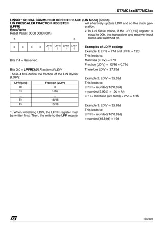 ST7MC1xx/ST7MC2xx
135/309
LINSCI™ SERIAL COMMUNICATION INTERFACE (LIN Mode) (cont’d)
LIN PRESCALER FRACTION REGISTER
(LPFR)
Read/Write
Reset Value: 0000 0000 (00h)
Bits 7:4 = Reserved.
Bits 3:0 = LPFR[3:0] Fraction of LDIV
These 4 bits define the fraction of the LIN Divider
(LDIV):
1. When initializing LDIV, the LPFR register must
be written first. Then, the write to the LPR register
will effectively update LDIV and so the clock gen-
eration.
2. In LIN Slave mode, if the LPR[7:0] register is
equal to 00h, the transceiver and receiver input
clocks are switched off.
Examples of LDIV coding:
Example 1: LPR = 27d and LPFR = 12d
This leads to:
Mantissa (LDIV) = 27d
Fraction (LDIV) = 12/16 = 0.75d
Therefore LDIV = 27.75d
Example 2: LDIV = 25.62d
This leads to:
LPFR = rounded(16*0.62d)
= rounded(9.92d) = 10d = Ah
LPR = mantissa (25.620d) = 25d = 1Bh
Example 3: LDIV = 25.99d
This leads to:
LPFR = rounded(16*0.99d)
= rounded(15.84d) = 16d
7 0
0 0 0 0
LPFR
3
LPFR
2
LPFR
1
LPFR
0
LPFR[3:0] Fraction (LDIV)
0h 0
1h 1/16
... ...
Eh 14/16
Fh 15/16
1
 