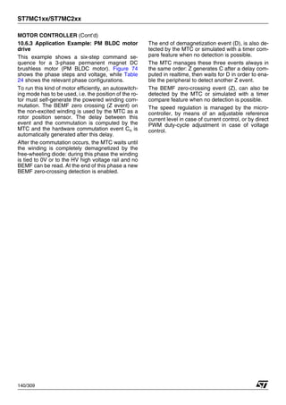 ST7MC1xx/ST7MC2xx
140/309
MOTOR CONTROLLER (Cont’d)
10.6.3 Application Example: PM BLDC motor
drive
This example shows a six-step command se-
quence for a 3-phase permanent magnet DC
brushless motor (PM BLDC motor). Figure 74
shows the phase steps and voltage, while Table
24 shows the relevant phase configurations.
To run this kind of motor efficiently, an autoswitch-
ing mode has to be used, i.e. the position of the ro-
tor must self-generate the powered winding com-
mutation. The BEMF zero crossing (Z event) on
the non-excited winding is used by the MTC as a
rotor position sensor. The delay between this
event and the commutation is computed by the
MTC and the hardware commutation event Cn is
automatically generated after this delay.
After the commutation occurs, the MTC waits until
the winding is completely demagnetized by the
free-wheeling diode: during this phase the winding
is tied to 0V or to the HV high voltage rail and no
BEMF can be read. At the end of this phase a new
BEMF zero-crossing detection is enabled.
The end of demagnetization event (D), is also de-
tected by the MTC or simulated with a timer com-
pare feature when no detection is possible.
The MTC manages these three events always in
the same order: Z generates C after a delay com-
puted in realtime, then waits for D in order to ena-
ble the peripheral to detect another Z event.
The BEMF zero-crossing event (Z), can also be
detected by the MTC or simulated with a timer
compare feature when no detection is possible.
The speed regulation is managed by the micro-
controller, by means of an adjustable reference
current level in case of current control, or by direct
PWM duty-cycle adjustment in case of voltage
control.
1
 