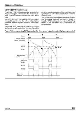 ST7MC1xx/ST7MC2xx
144/309
MOTOR CONTROLLER (Cont’d)
Finally, the PWM modulated voltage generated by
the power stage is smoothed by the motor induct-
ance to get sinusoidal currents in the stator wind-
ings.
The induction motor being asynchronous, there is
no need to synchronize the rotor position to the
sinewave generation phase in most of the applica-
tions.
Part of the MTC dedicated to delay computation
and event sampling can thus be reconfigured to
perform speed acquisition of the most common
speed sensor, without the need of an additional
standard timer.
This speed measurement timer with clear-on-cap-
ture and clock prescaler auto-setting allows to
keep the CPU load to a minimum level while taking
benefit of the embedded input comparator and
edge detector.
Figure 75. Complementary PWM generation for three-phase induction motor (1 phase represented)
U event
Compare preload
MCP0
register processing
MCPU
PWM generator
counter
PWM Ref
Signal
MCO1
MCO0
Dead time
insertion
1
 