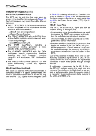ST7MC1xx/ST7MC2xx
146/309
MOTOR CONTROLLER (Cont’d)
10.6.5 Functional Description
The MTC can be split into five main parts as
shown in the simplified block diagram in Figure 77.
Each of these parts may be configured for different
purposes:
■ INPUT DETECTION BLOCK with a comparator,
an input multiplexer and an incremental encoder
interface, which may work as:
– A BEMF zero-crossing detector
– A Speed Sensor Interface
■ The DELAY MANAGER with an 8/16-bit timer
and an 8x8 bit multiplier, which may work as a:
– 8-bit delay manager
– Speed Measurement unit
■ The PWM MANAGER, including a
measurement window generator, a mode
selector and a current comparator.
■ The CHANNEL MANAGER with the PWM
multiplexer, polarity programming, deadtime
insertion and high frequency chopping
capability and emergency HiZ configuration
input.
■ The THREE-PHASE PWM GENERATOR with
12-bit free-running counter and repetition
counter.
10.6.6 Input Detection Block
This block can operate in Position sensor mode, in
sensorless mode or in Speed Sensor mode. The
mode is selected via the SR bit in the MCRA reg-
ister and the TES[1:0] bits in MPAR register (refer
to Table 35 for set-up information). The block dia-
gram is shown in Figure 78 for the Position Sen-
sor/Sensorless modes (TES[1:0] = 00) and in Fig-
ure 88 for the Speed Sensor mode (TES[1:0] = 01,
10, 11).
10.6.6.1 Input Pins
The MCIA, MCIB and MCIC input pins can be
used as analog or as digital pins.
– In sensorless mode, the analog inputs are used
to measure the BEMF zero crossing and to de-
tect the end of demagnetization if required.
– In sensor mode, the analog inputs are used to
get the Hall sensor information.
– In speed sensor mode (e.g. tachogenerator), the
inputs are used as digital pins. When using an
AC tachogenerator, a small external circuit may
be needed to convert the incoming signal into a
square wave signal which can be treated by the
MTC.
Due to the presence of diodes, these pins can per-
manently support an input current of 5mA. In sen-
sorless mode, this feature enables the inputs to be
connected to each motor phase through a single
resistor.
A multiplexer, programmed by the IS[1:0] bits in
the MPHST register selects the input pins and
connects them to the control logic in either sensor-
less or tachogenerator mode. In encoder mode, it
is mandatory to connect sensor digital outputs to
the MCIA and MCIB pins.
1
 
