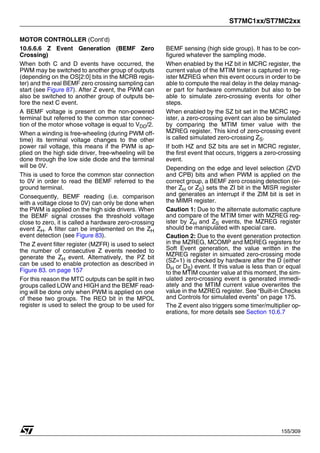 ST7MC1xx/ST7MC2xx
155/309
MOTOR CONTROLLER (Cont’d)
10.6.6.6 Z Event Generation (BEMF Zero
Crossing)
When both C and D events have occurred, the
PWM may be switched to another group of outputs
(depending on the OS[2:0] bits in the MCRB regis-
ter) and the real BEMF zero crossing sampling can
start (see Figure 87). After Z event, the PWM can
also be switched to another group of outputs be-
fore the next C event.
A BEMF voltage is present on the non-powered
terminal but referred to the common star connec-
tion of the motor whose voltage is equal to VDD/2.
When a winding is free-wheeling (during PWM off-
time) its terminal voltage changes to the other
power rail voltage, this means if the PWM is ap-
plied on the high side driver, free-wheeling will be
done through the low side diode and the terminal
will be 0V.
This is used to force the common star connection
to 0V in order to read the BEMF referred to the
ground terminal.
Consequently, BEMF reading (i.e. comparison
with a voltage close to 0V) can only be done when
the PWM is applied on the high side drivers. When
the BEMF signal crosses the threshold voltage
close to zero, it is called a hardware zero-crossing
event ZH. A filter can be implemented on the ZH
event detection (see Figure 83).
The Z event filter register (MZFR) is used to select
the number of consecutive Z events needed to
generate the ZH event. Alternatively, the PZ bit
can be used to enable protection as described in
Figure 83. on page 157
For this reason the MTC outputs can be split in two
groups called LOW and HIGH and the BEMF read-
ing will be done only when PWM is applied on one
of these two groups. The REO bit in the MPOL
register is used to select the group to be used for
BEMF sensing (high side group). It has to be con-
figured whatever the sampling mode.
When enabled by the HZ bit in MCRC register, the
current value of the MTIM timer is captured in reg-
ister MZREG when this event occurs in order to be
able to compute the real delay in the delay manag-
er part for hardware commutation but also to be
able to simulate zero-crossing events for other
steps.
When enabled by the SZ bit set in the MCRC reg-
ister, a zero-crossing event can also be simulated
by comparing the MTIM timer value with the
MZREG register. This kind of zero-crossing event
is called simulated zero-crossing ZS.
If both HZ and SZ bits are set in MCRC register,
the first event that occurs, triggers a zero-crossing
event.
Depending on the edge and level selection (ZVD
and CPB) bits and when PWM is applied on the
correct group, a BEMF zero crossing detection (ei-
ther ZH or ZS) sets the ZI bit in the MISR register
and generates an interrupt if the ZIM bit is set in
the MIMR register.
Caution 1: Due to the alternate automatic capture
and compare of the MTIM timer with MZREG reg-
ister by ZH and ZS events, the MZREG register
should be manipulated with special care.
Caution 2: Due to the event generation protection
in the MZREG, MCOMP and MDREG registers for
Soft Event generation, the value written in the
MZREG register in simuated zero-crossing mode
(SZ=1) is checked by hardware after the D (either
DH or DS) event. If this value is less than or equal
to the MTIM counter value at this moment, the sim-
ulated zero-crossing event is generated immedi-
ately and the MTIM current value overwrites the
value in the MZREG register. See “Built-in Checks
and Controls for simulated events” on page 175.
The Z event also triggers some timer/multiplier op-
erations, for more details see Section 10.6.7
1
 