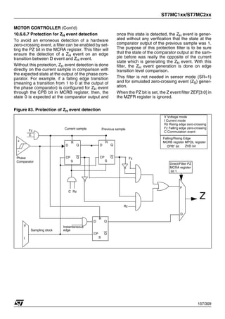 ST7MC1xx/ST7MC2xx
157/309
MOTOR CONTROLLER (Cont’d)
10.6.6.7 Protection for ZH event detection
To avoid an erroneous detection of a hardware
zero-crossing event, a filter can be enabled by set-
ting the PZ bit in the MCRA register. This filter will
ensure the detection of a ZH event on an edge
transition between D event and ZH event.
Without this protection, ZH event detection is done
directly on the current sample in comparison with
the expected state at the output of the phase com-
parator. For example, if a falling edge transition
(meaning a transition from 1 to 0 at the output of
the phase comparator) is configured for ZH event
through the CPB bit in MCRB register, then, the
state 0 is expected at the comparator output and
once this state is detected, the ZH event is gener-
ated without any verification that the state at the
comparator output of the previous sample was 1.
The purpose of this protection filter is to be sure
that the state of the comparator output at the sam-
ple before was really the opposite of the current
state which is generating the ZH event. With this
filter, the ZH event generation is done on edge
transition level comparison.
This filter is not needed in sensor mode (SR=1)
and for simulated zero-crossing event (ZS) gener-
ation.
When the PZ bit is set, the Z event filter ZEF[3:0] in
the MZFR register is ignored.
Figure 83. Protection of ZH event detection
+
-
D
CP
S
Q
Q
R
D
CP
S
Q
Q
R
D
CP
S
Q
Q
R
V
I
F
D
Rz
Sampling clock
Current sample Previous sample
Phase
Comparator
Falling/Rising Edge
MCRB register MPOL register
CPB* bit
Direct/Filter PZ
MCRA register
bit 1
ZVD bit
V Voltage mode
I Current mode
Rz Rising edge zero-crossing
Fz Falling edge zero-crossing
C Commutation event
Fz
Instantaneous
edge
Z
C
Fz
C Rz
1
 