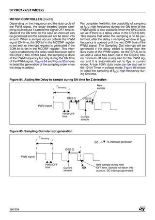 ST7MC1xx/ST7MC2xx
160/309
MOTOR CONTROLLER (Cont’d)
Depending on the frequency and the duty cycle of
the PWM signal, the delay inserted before sam-
pling could cause it sample the signal OFF time in-
stead of the ON time. In this case an interrupt can
be generated and the sample will not be taken into
acount. When a sample occurs outside the PWM
signal ON time, the SOI bit in the MCONF register
is set and an interrupt request is generated if the
SOM bit is set in the MCONF register. This inter-
rupt is enabled only if a delay value has been set in
the DS[3:0] bits. In this case, the sampling is done
at the PWM frequency but only during the ON time
of the PWM signal. Figure 84 and Figure 85 shows
in detail the generation of the sampling order when
the delay is added.
For complete flexibility, the possibility of sampling
at fSCF high frequency during the ON time of the
PWM signal is also available when the SPLG bit is
set as if there is a delay value in the DS[3:0] bits.
This means that when the sampling is to be per-
formed, after the delay a sampling window at fSCF
frequency is opened until the next OFF time of the
PWM signal. The Sampling Out interrupt will be
generated if the delay added is longer than the
duty cycle of the PWM signal. As the SPLG bit is
set and a value has been put in the DS[3:0] bits,
no minimum off time is required for the PWM sig-
nal and it is automatically set to 0µs in current
mode. A true 100% duty cycle can be also set in
the 12-bit Timer in voltage mode. Figure 86 shows
in detail the sampling at fSCF high frequency dur-
ing ON time.
Figure 84. Adding the Delay to sample during ON time for Z detection
Figure 85. Sampling Out interrupt generation
PWM OFF
time Current
sample
DS[3:0]
New
sample
TSampling
PWM signal
DS[3:0]
PWM OFF
time Current
sample
DS[3:0]
TSampling
PWM signal
New sample during next
OFF time. Sample not taken into
account. SO interrupt generated.
SO
SO To interrupt generator
1
 