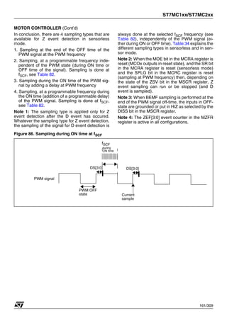 ST7MC1xx/ST7MC2xx
161/309
MOTOR CONTROLLER (Cont’d)
In conclusion, there are 4 sampling types that are
available for Z event detection in sensorless
mode.
1. Sampling at the end of the OFF time of the
PWM signal at the PWM frequency
2. Sampling, at a programmable frequency inde-
pendent of the PWM state (during ON time or
OFF time of the signal). Sampling is done at
fSCF, see Table 82.
3. Sampling during the ON time of the PWM sig-
nal by adding a delay at PWM frequency
4. Sampling, at a programmable frequency during
the ON time (addition of a programmable delay)
of the PWM signal. Sampling is done at fSCF,
see Table 82.
Note 1: The sampling type is applied only for Z
event detection after the D event has occured.
Whatever the sampling type for Z event detection,
the sampling of the signal for D event detection is
always done at the selected fSCF frequency (see
Table 82), independently of the PWM signal (ei-
ther during ON or OFF time). Table 34 explains the
different sampling types in sensorless and in sen-
sor mode.
Note 2: When the MOE bit in the MCRA register is
reset (MCOx outputs in reset state), and the SR bit
in the MCRA register is reset (sensorless mode)
and the SPLG bit in the MCRC register is reset
(sampling at PWM frequency) then, depending on
the state of the ZSV bit in the MSCR register, Z
event sampling can run or be stopped (and D
event is sampled).
Note 3: When BEMF sampling is performed at the
end of the PWM signal off-time, the inputs in OFF-
state are grounded or put in HiZ as selected by the
DISS bit in the MSCR register.
Note 4: The ZEF[3:0] event counter in the MZFR
register is active in all configurations.
Figure 86. Sampling during ON time at fSCF
PWM OFF
state Current
sample
fSCF
PWM signal
DS[3:0] DS[3:0]
during
ON time
1
 