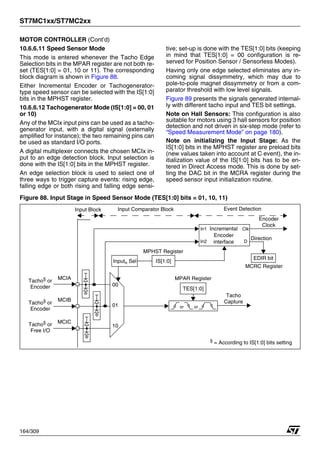 ST7MC1xx/ST7MC2xx
164/309
MOTOR CONTROLLER (Cont’d)
10.6.6.11 Speed Sensor Mode
This mode is entered whenever the Tacho Edge
Selection bits in the MPAR register are not both re-
set (TES[1:0] = 01, 10 or 11). The corresponding
block diagram is shown in Figure 88.
Either Incremental Encoder or Tachogenerator-
type speed sensor can be selected with the IS[1:0]
bits in the MPHST register.
10.6.6.12 Tachogenerator Mode (IS[1:0] = 00, 01
or 10)
Any of the MCIx input pins can be used as a tacho-
generator input, with a digital signal (externally
amplified for instance); the two remaining pins can
be used as standard I/O ports.
A digital multiplexer connects the chosen MCIx in-
put to an edge detection block. Input selection is
done with the IS[1:0] bits in the MPHST register.
An edge selection block is used to select one of
three ways to trigger capture events: rising edge,
falling edge or both rising and falling edge sensi-
tive; set-up is done with the TES[1:0] bits (keeping
in mind that TES[1:0] = 00 configuration is re-
served for Position Sensor / Sensorless Modes).
Having only one edge selected eliminates any in-
coming signal dissymmetry, which may due to
pole-to-pole magnet dissymmetry or from a com-
parator threshold with low level signals.
Figure 89 presents the signals generated internal-
ly with different tacho input and TES bit settings.
Note on Hall Sensors: This configuration is also
suitable for motors using 3 hall sensors for position
detection and not driven in six-step mode (refer to
“Speed Measurement Mode” on page 180).
Note on initializing the Input Stage: As the
IS[1:0] bits in the MPHST register are preload bits
(new values taken into account at C event), the in-
itialization value of the IS[1:0] bits has to be en-
tered in Direct Access mode. This is done by set-
ting the DAC bit in the MCRA register during the
speed sensor input initialization routine.
Figure 88. Input Stage in Speed Sensor Mode (TES[1:0] bits = 01, 10, 11)
Inputn Sel
MCIC
MCIA
MCIB
00
01
10
Input Block Input Comparator Block Event Detection
MPHST Register
In1 Clk
Encoder
Encoder
interface
Incremental
Direction
In2
Tacho§ or
Encoder
D
or or
EDIR bit
Clock
Tacho
Capture
TES[1:0]
MPAR Register
MCRC Register
Tacho§ or
Encoder
Tacho§
or
Free I/O
§
= According to IS[1:0] bits setting
IS[1:0]
1
 