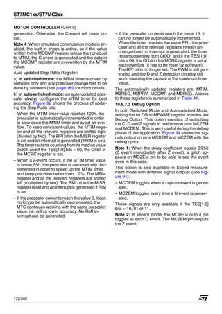 ST7MC1xx/ST7MC2xx
172/309
MOTOR CONTROLLER (Cont’d)
generation. Otherwise, the C event will never oc-
cur.
Note 4: When simulated commutation mode is en-
abled, the built-in check is active, so if the value
written in the MCOMP register is less than or equal
to MTIM, the C event is generated and the data in
the MCOMP register are overwritten by the MTIM
value.
Auto-updated Step Ratio Register:
a) In switched mode: the MTIM timer is driven by
software only and any prescaler change has to be
done by software (see page 169 for more details).
b) In autoswitched mode: an auto-updated pres-
caler always configures the MTIM timer for best
accuracy. Figure 92 shows the process of updat-
ing the Step Ratio bits:
– When the MTIM timer value reaches 100h, the
prescaler is automatically incremented in order
to slow down the MTIM timer and avoid an over-
flow. To keep consistent values, the MTIM regis-
ter and all the relevant registers are shifted right
(divided by two). The RPI bit in the MISR register
is set and an interrupt is generated (if RIM is set).
The timer restarts counting from its median value
0x80h and if the TES[1:0] bits = 00, the OI bit in
the MCRC register is set.
– When a Z-event occurs, if the MTIM timer value
is below 55h, the prescaler is automatically dec-
remented in order to speed up the MTIM timer
and keep precision better than 1.2%. The MTIM
register and all the relevant registers are shifted
left (multiplied by two). The RMI bit in the MISR
register is set and an interrupt is generated if RIM
is set.
– If the prescaler contents reach the value 0, it can
no longer be automatically decremented, the
MTC continues working with the same prescaler
value, i.e. with a lower accuracy. No RMI in-
terrrupt can be generated.
– If the prescaler contents reach the value 15, it
can no longer be automatically incremented.
When the timer reaches the value FFh, the pres-
caler and all the relevant registers remain un-
changed and no interrupt is generated, the timer
restarts counting from 0x00h and if the TES[1:0]
bits = 00, the OI bit in the MCRC register is set at
each overflow (it has to be reset by software).
The RPI bit is no longer set. The PWM is still gen-
erated and the D and Z detection circuitry still
work, enabling the capture of the maximum timer
value.
The automatically updated registers are: MTIM,
MZREG, MZPRV, MCOMP and MDREG. Access
to these registers is summarized in Table 41.
10.6.7.3 Debug Option
In both Switched Mode and Autoswitched Mode,
setting the bit DG in MPWME register enables the
Debug Option. This option consists of outputting
the C, D and Z signals in real time on pins MCZEM
and MCDEM. This is very useful during the debug
phase of the application. Figure 94 shows the sig-
nals output on pins MCDEM and MCZEM with the
debug option.
Note 1: When the delay coefficient equals 0/256
(C event immediately after Z event), a glitch ap-
pears on MCZEM pin to be able to see the event
even in this case.
This option is also available in Speed measure-
ment mode with different signal outputs (see Fig-
ure 94):
– MCDEM toggles when a capture event is gener-
ated,
– MCZEM toggles every time a U event is gener-
ated.
These signals are only available if the TES[1:0]
bits = 10, 01 or 11.
Note 2: In sensor mode, the MCDEM output pin
toggles at each C event. The MCZEM pin outputs
the Z event.
1
 