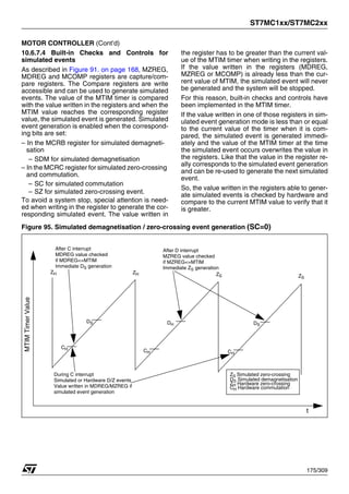 ST7MC1xx/ST7MC2xx
175/309
MOTOR CONTROLLER (Cont’d)
10.6.7.4 Built-in Checks and Controls for
simulated events
As described in Figure 91. on page 168, MZREG,
MDREG and MCOMP registers are capture/com-
pare registers. The Compare registers are write
accessible and can be used to generate simulated
events. The value of the MTIM timer is compared
with the value written in the registers and when the
MTIM value reaches the corresponding register
value, the simulated event is generated. Simulated
event generation is enabled when the correspond-
ing bits are set:
– In the MCRB register for simulated demagneti-
sation
– SDM for simulated demagnetisation
– In the MCRC register for simulated zero-crossing
and commutation.
– SC for simulated commutation
– SZ for simulated zero-crossing event.
To avoid a system stop, special attention is need-
ed when writing in the register to generate the cor-
responding simulated event. The value written in
the register has to be greater than the current val-
ue of the MTIM timer when writing in the registers.
If the value written in the registers (MDREG,
MZREG or MCOMP) is already less than the cur-
rent value of MTIM, the simulated event will never
be generated and the system will be stopped.
For this reason, built-in checks and controls have
been implemented in the MTIM timer.
If the value written in one of those registers in sim-
ulated event generation mode is less than or equal
to the current value of the timer when it is com-
pared, the simulated event is generated immedi-
ately and the value of the MTIM timer at the time
the simulated event occurs overwrites the value in
the registers. Like that the value in the register re-
ally corresponds to the simulated event generation
and can be re-used to generate the next simulated
event.
So, the value written in the registers able to gener-
ate simulated events is checked by hardware and
compare to the current MTIM value to verify that it
is greater.
Figure 95. Simulated demagnetisation / zero-crossing event generation (SC=0)
CH
CH
CH
ZH
DS
During C interrupt
Simulated or Hardware D/Z events
Value written in MDREG/MZREG if
simulated event generation
DH
ZH
DS
ZS ZS
After C interrupt
MDREG value checked
if MDREG<=MTIM
Immediate DS generation
After D interrupt
MZREG value checked
if MZREG<=MTIM
Immediate ZS generation
ZS Simulated zero-crossing
DS Simulated demagnetisation
ZH Hardware zero-crossing
CH Hardware commutation
MTIM
Timer
Value
t
1
 