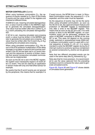 ST7MC1xx/ST7MC2xx
176/309
MOTOR CONTROLLER (Cont’d)
When using hardware commutation CH, the se-
quence of events needed is CH then D and finally
Z events and the value written in the registers are
checked at different times.
If SDM bit is set, meaning simulated demagnetisa-
tion, a value must be written in the MDREG regis-
ter to generate the simulated demagnetisation.
This value must be written after the C (either Cs or
CH) event preceding the simulated demagnetisa-
tion.
If SZ bit is set, meaning simulated zero-crossing
event, a value must be written in the MZREG reg-
ister to generate the simulated zero-crossing. This
value must be written after the D event (DH or DS)
preceding the simulated zero-crossing.
When using simulated commutation (CS), the re-
sult of the 8*8 hardware multiplication of the delay
manager is not taken in account and must be over-
written if the SC bit has been set in a Z event inter-
rupt and the sequence of events is broken mean-
ing that several consecutive simulated commuta-
tions can be implemented.
As soon as the SC bit is set in the MCRC register,
the system won’t necessarily expect a D event af-
ter a C event. This can be used for an application
in sensor mode with only one Hall Effect sensor for
example.
Be careful that the D and Z events are not ignored
by the peripheral, this means that for example if a
Z event occurs, the MTIM timer is reset. In Simu-
lated Commutation mode, the sequence D -> Z is
expected, and this order must be repected.
As the sequence of events may not be the same
when using simulated commutation, as soon as
the SC bit is set, the capture/compare feature and
protection on MCOMP register is reestablished
only after a write to the MCOMP register. This
means that as soon as the SC bit is set, if no write
access is done to the MCOMP register, no com-
mutation event will be generated, whatever the
value of MCOMP compared to MTIM at the time
SC is set. This does not depend on the running
mode: switched or autoswitched mode (SWA bit).
If software commutation event is used with a nor-
mal sequence of events C-->D-->Z, it is recom-
mended to write the MCOMP register during the Z
interrupt routine to avoid any spurious comparison
as several consecutive Cs events can be generat-
ed.
Note that two different simulated events can be
used in the same step (like DS followed by ZS).
Note also that for more precision, it is recommend-
ed to use the value captured from the preceding
hardware event to compute the value used to gen-
erate simulated events.
Figure 95, Figure 96 and Figure 97 shows details
of simulated event generation.
1
 