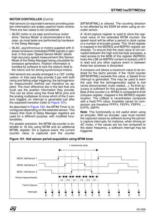 ST7MC1xx/ST7MC2xx
181/309
MOTOR CONTROLLER (Cont’d)
Hall sensors (or equivalent sensors providing posi-
tion information) are widely used for motor control.
There are two cases to be considered:
– BLDC motor or six-step synchronous motor
drive; “Sensor Mode” is recommended in this
case, as most tasks are performed by hardware
in the Delay Manager
– BLAC, asynchronous or motors supplied with 3-
phase sinewave-modulated PWM signals in gen-
eral; in this case “Speed Sensor Mode” allows
high accuracy speed measurement (the Sensor
Mode of the Delay Manager being unsuitable for
sinewave generation). Position information is
handled by software to lock the statoric field to
the rotoric one for driving synchronous motors.
Hall sensors are usually arranged in a 120° config-
uration. In that case they provide 3 ppr with both
rising and falling edge triggering; the tachogenera-
tor measurement method can therefore be ap-
plied. The main difference lies in the fact that one
must use the position information they provide.
This can be done using the three MCIx pins and
the analog multiplexer to know which of the 3 sen-
sors toggled; an interrupt is generated just after
the expected transition (refer to Figure 101).
As described in Figure 102, the MTIM Timer is re-
configured depending on the selected sensor. This
means that most of Delay Manager registers are
used for a different purpose, with modified func-
tionalities.
For greater precision, the MTIM Up-counter is ex-
tended to 16 bits using MTIM and an additional
MTIML register. On a capture event, the current
counter value is captured and the counter
[MTIM:MTIML] is cleared. The counting direction
is not affected by the EDIR bit when using an en-
coder sensor.
A 16-bit capture register is used to store the cap-
tured value of the extended MTIM counter: the
speed result will be either a period in clock cycles
or a number of encoder pulses. This 16-bit register
is mapped in the MZREG and MZPRV register ad-
dresses. To ensure that the read value is not cor-
rupted between the high and low byte accesses, a
read access to the MSB of this register (MZREG)
locks the LSB (ie MZPRV content is locked) until it
is read and any other capture event in between
these two accesses is discarded.
A compare unit allows a maximum value to be en-
tered for the tacho periods. If the 16-bit counter
[MTIM:MTIML] exceeds this value, a Speed Error
interrupt is generated. This may be used to warn
the user that the tachogenerator signal is lost
(wires disconnected, motor stalled,...). As 8-bit ac-
curacy is sufficient for this purpose, only the MS-
Byte of the counter (i.e. MTIM) is compared to 8-bit
compare register, mapped in the MDREG register
location. The LSByte is nevertheless compared
with a fixed FFh value. Available values for com-
parison are therefore FFFFh, FEFFh, FDFFh, ...,
01FFh, 00FFh.
Note: This functionality is not useful when using
an encoder. With an encoder, user must monitor
the captured values by software during the period-
ic capture interrupts: for instance, when driving an
AC motor, if the values are too low compared to
the stator frequency, a software interrupt may be
triggered.
Figure 101. Hall sensor period acquisition using MTIM timer
1 mechanical cycle
MCIA: Hall Sensor 1
MCIB: Hall Sensor 2
MCIC: Hall Sensor 3
Tacho Capture
Period measurements
C C C C
C C
C
C C C
C C C
Interrupts
1-2 3-1
2-3 3-1
1-2 2-3
1
 