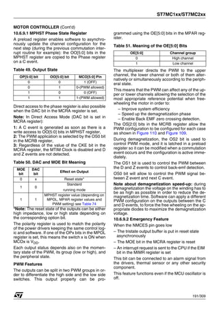 ST7MC1xx/ST7MC2xx
191/309
MOTOR CONTROLLER (Cont’d)
10.6.9.1 MPHST Phase State Register
A preload register enables software to asynchro-
nously update the channel configuration for the
next step (during the previous commutation inter-
rupt routine for example): the OO[5:0] bits in the
MPHST register are copied to the Phase register
on a C event.
Table 49. Output State
Direct access to the phase register is also possible
when the DAC bit in the MCRA register is set.
Note: In Direct Access Mode (DAC bit is set in
MCRA register):
1: A C event is generated as soon as there is a
write access to OO[5:0] bits in MPHST register,
2: The PWM application is selected by the OS0 bit
in the MCRB register,
3: Regardless of the value of the CKE bit in the
MCRA register, the MTIM Clock is disabled and D
and Z events are not detected.
Table 50. DAC and MOE Bit Meaning
*Note: The reset state of the outputs can be either
high impedance, low or high state depending on
the corresponding option bit.
The polarity register is used to match the polarity
of the power drivers keeping the same control log-
ic and software. If one of the OPx bits in the MPOL
register is set, this means the switch x is ON when
MCOx is VDD.
Each output status depends also on the momen-
tary state of the PWM, its group (low or high), and
the peripheral state.
PWM Features
The outputs can be split in two PWM groups in or-
der to differentiate the high side and the low side
switches. This output property can be pro-
grammed using the OE[5:0] bits in the MPAR reg-
ister.
Table 51. Meaning of the OE[5:0] Bits
The multiplexer directs the PWM to the upper
channel, the lower channel or both of them alter-
natively or simultaneously according to the periph-
eral state.
This means that the PWM can affect any of the up-
per or lower channels allowing the selection of the
most appropriate reference potential when free-
wheeling the motor in order to:
– Improve system efficiency
– Speed up the demagnetization phase
– Enable Back EMF zero crossing detection.
The OS[2:0] bits in the MCRB register allow the
PWM configuration to be configured for each case
as shown in Figure 110 and Figure 109.
During demagnetization, the OS2 bit is used to
control PWM mode, and it is latched in a preload
register so it can be modified when a commutation
event occurs and the configuration is active imme-
diately.
The OS1 bit is used to control the PWM between
the D and Z events to control back-emf detection.
OS0 bit will allow to control the PWM signal be-
tween Z event and next C event.
Note about demagnetization speed-up: during
demagnetization the voltage on the winding has to
be as high as possible in order to reduce the de-
magnetization time. Software can apply a different
PWM configuration on the outputs between the C
and D events, to force the free wheeling on the ap-
propriate diodes to maximize the demagnetization
voltage.
10.6.9.2 Emergency Feature
When the NMCES pin goes low
– The tristate output buffer is put in reset state
asynchronously
– The MOE bit in the MCRA register is reset
– An interrupt request is sent to the CPU if the EIM
bit in the MIMR register is set
This bit can be connected to an alarm signal from
the drivers, thermal sensor or any other security
component.
This feature functions even if the MCU oscillator is
off.
OP[5:0] bit OO[5:0] bit MCO[5:0] Pin
0 0 1 (OFF)
0 1 0-(PWM allowed)
1 0 0 (OFF)
1 1 1-(PWM allowed)
MOE
bit
DAC
bit
Effect on Output
0 x Reset state*
1 0
Standard
running mode
1 1
MPHST register value (depending on
MPOL, MPAR register values and
PWM setting) see Table 74
OE[5:0] Channel group
0 High channel
1 Low channel
1
 