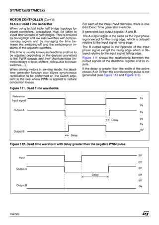 ST7MC1xx/ST7MC2xx
194/309
MOTOR CONTROLLER (Cont’d)
10.6.9.3 Dead Time Generator
When using typical triple half bridge topology for
power converters, precautions must be taken to
avoid short circuits in half bridges. This is ensured
by driving high and low side switches with comple-
mentary signals and by managing the time be-
tween the switching-off and the switching-on in-
stants of the adjacent switches.
This time is usually known as deadtime and has to
be adjusted depending on the devices connected
to the PWM outputs and their characteristics (in-
trinsic delays of level-shifters, delays due to power
switches,...).
When driving motors in six-step mode, the dead-
time generator function also allows synchronous
rectification to be performed on the switch adja-
cent to the one where PWM is applied to reduce
conduction losses.
For each of the three PWM channels, there is one
6-bit Dead Time generator available.
It generates two output signals: A and B.
The A output signal is the same as the input phase
signal except for the rising edge, which is delayed
relative to the input signal rising edge.
The B output signal is the opposite of the input
phase signal except the rising edge which is de-
layed relative to the input signal falling edge.
Figure 111 shows the relationship between the
output signals of the deadtime register and its in-
puts.
If the delay is greater than the width of the active
phase (A or B) then the corresponding pulse is not
generated (see Figure 112 and Figure 113).
Figure 111. Dead Time waveforms
Figure 112. Dead time waveform with delay greater than the negative PWM pulse
Reference
Output A
Output B
Delay
Delay
5V
5V
5V
0V
0V
0V
Input signal
Input
Output A
Output B
Delay
5V
5V
5V
0V
0V
0V
1
 