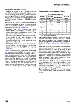 ST7MC1xx/ST7MC2xx
197/309
MOTOR CONTROLLER (Cont’d)
If the PCN bit is reset, one of the three PWM sig-
nals (the one set by the compare U register pair) or
the output of the measurement window generator
(depending on if the driving mode is voltage or cur-
rent) is used to provide six-step signals through
the PWM manager (to drive a PM BLDC motor for
instance).
In that case, DTE behaves like a standard bit (with
multiple write capability). When the deadtime gen-
erator is enabled (bit DTE=1), some restrictions
are applied, summarized in Table 53:
■ Channels are now grouped by pairs:
Channel[0:1], Channel[2:3], Channel[4:5]; a
deadtime generator is allocated to each of these
pairs (see cautions below);
■ The input signal of the deadtime generator is the
active output of the PWM manager for the
corresponding channel. For instance, if we
consider the Channel[0:1] pair, it may be either
Channel0 or Channel1.
■ When both channels of a pair are inactive, the
corresponding outputs will also stay inactive
(this is mandatory to allow BEMF zero-crossing
detection).
Table 53 summarizes the functionality of the dead-
time generator when the PCN bit is reset. 1(pwm*)
means that the corresponding channel is active (1
in the corresponding bit in the MPHST register),
and a PWM signal is applied on it (using the MPAR
register and the OS[2:0] bits in MCRB register).
PWM represents the complementary signals (al-
though the duty cycle is slightly different due to
deadtime insertion). 0 means that the channel is
inactive and 1 means that the channel is active
and a logic level 1 is applied on it (no PWM signal).
Table 53. Dead Time generator outputs
* PWM generation enabled
Warning: Grouping channels by pairs imposes the
external connections between the MCO outputs
and power devices; the user must therefore pay at-
tention to respect the “recommended schematics”
described in Figure 123. on page 228 and Figure
124
Note: As soon as the channels are grouped in
pairs, special care has to be taken in configuring
the MPAR register for a PM BLDC drive. If both
channels of the same pair are both labelled “high”
for example and if the PWM is applied on high
channels, the active MCO output x (OOx=1 bit in
the MPHST register) outputs PWM and the paired
MCO output x+1 (OOx+1bit in the MPHST regis-
ter) outputs PWM and vice versa.
Caution: When PCN=0 and a complementary
PWM is applied (DTE=1) on one channel of a pair,
if both channels are active, this corresponds in
output to both channels OFF. This is for security
purpose to avoid cross-conduction.
Caution: To clear the DTE bit from reset state of
MDTG register (FFh), the PCN bit must be cleared
before.
PCN = 0; DTE =1; x= 0, 2, 4
On/Off x
(OOx bit)
On/Off x+1
(OOx+1 bit)
MCOx output
MCOx+1
output
0 1 (pwm*) PWM PWM
1 (pwm*) 0 PWM PWM
1 1 (pwm*) 0 0
1 (pwm*) 1 0 0
1 0 1 0
0 1 0 1
0 0 0 0
1
 