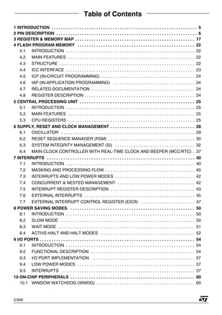 Table of Contents
309
2/309
1 INTRODUCTION . . . . . . . . . . . . . . . . . . . . . . . . . . . . . . . . . . . . . . . . . . . . . . . . . . . . . . . . . . . . . . 5
2 PIN DESCRIPTION . . . . . . . . . . . . . . . . . . . . . . . . . . . . . . . . . . . . . . . . . . . . . . . . . . . . . . . . . . . . 6
3 REGISTER & MEMORY MAP . . . . . . . . . . . . . . . . . . . . . . . . . . . . . . . . . . . . . . . . . . . . . . . . . . . 17
4 FLASH PROGRAM MEMORY . . . . . . . . . . . . . . . . . . . . . . . . . . . . . . . . . . . . . . . . . . . . . . . . . . 22
4.1 INTRODUCTION . . . . . . . . . . . . . . . . . . . . . . . . . . . . . . . . . . . . . . . . . . . . . . . . . . . . . . . 22
4.2 MAIN FEATURES . . . . . . . . . . . . . . . . . . . . . . . . . . . . . . . . . . . . . . . . . . . . . . . . . . . . . . 22
4.3 STRUCTURE . . . . . . . . . . . . . . . . . . . . . . . . . . . . . . . . . . . . . . . . . . . . . . . . . . . . . . . . . . 22
4.4 ICC INTERFACE . . . . . . . . . . . . . . . . . . . . . . . . . . . . . . . . . . . . . . . . . . . . . . . . . . . . . . . 23
4.5 ICP (IN-CIRCUIT PROGRAMMING) . . . . . . . . . . . . . . . . . . . . . . . . . . . . . . . . . . . . . . . . 24
4.6 IAP (IN-APPLICATION PROGRAMMING) . . . . . . . . . . . . . . . . . . . . . . . . . . . . . . . . . . . 24
4.7 RELATED DOCUMENTATION . . . . . . . . . . . . . . . . . . . . . . . . . . . . . . . . . . . . . . . . . . . . 24
4.8 REGISTER DESCRIPTION . . . . . . . . . . . . . . . . . . . . . . . . . . . . . . . . . . . . . . . . . . . . . . . 24
5 CENTRAL PROCESSING UNIT . . . . . . . . . . . . . . . . . . . . . . . . . . . . . . . . . . . . . . . . . . . . . . . . . 25
5.1 INTRODUCTION . . . . . . . . . . . . . . . . . . . . . . . . . . . . . . . . . . . . . . . . . . . . . . . . . . . . . . . 25
5.2 MAIN FEATURES . . . . . . . . . . . . . . . . . . . . . . . . . . . . . . . . . . . . . . . . . . . . . . . . . . . . . . 25
5.3 CPU REGISTERS . . . . . . . . . . . . . . . . . . . . . . . . . . . . . . . . . . . . . . . . . . . . . . . . . . . . . . 25
6 SUPPLY, RESET AND CLOCK MANAGEMENT . . . . . . . . . . . . . . . . . . . . . . . . . . . . . . . . . . . . 28
6.1 OSCILLATOR . . . . . . . . . . . . . . . . . . . . . . . . . . . . . . . . . . . . . . . . . . . . . . . . . . . . . . . . . 29
6.2 RESET SEQUENCE MANAGER (RSM) . . . . . . . . . . . . . . . . . . . . . . . . . . . . . . . . . . . . . 30
6.3 SYSTEM INTEGRITY MANAGEMENT (SI) . . . . . . . . . . . . . . . . . . . . . . . . . . . . . . . . . . 32
6.4 MAIN CLOCK CONTROLLER WITH REAL-TIME CLOCK AND BEEPER (MCC/RTC) . 37
7 INTERRUPTS . . . . . . . . . . . . . . . . . . . . . . . . . . . . . . . . . . . . . . . . . . . . . . . . . . . . . . . . . . . . . . . 40
7.1 INTRODUCTION . . . . . . . . . . . . . . . . . . . . . . . . . . . . . . . . . . . . . . . . . . . . . . . . . . . . . . . 40
7.2 MASKING AND PROCESSING FLOW . . . . . . . . . . . . . . . . . . . . . . . . . . . . . . . . . . . . . . 40
7.3 INTERRUPTS AND LOW POWER MODES . . . . . . . . . . . . . . . . . . . . . . . . . . . . . . . . . . 42
7.4 CONCURRENT & NESTED MANAGEMENT . . . . . . . . . . . . . . . . . . . . . . . . . . . . . . . . . 42
7.5 INTERRUPT REGISTER DESCRIPTION . . . . . . . . . . . . . . . . . . . . . . . . . . . . . . . . . . . . 43
7.6 EXTERNAL INTERRUPTS . . . . . . . . . . . . . . . . . . . . . . . . . . . . . . . . . . . . . . . . . . . . . . . 45
7.7 EXTERNAL INTERRUPT CONTROL REGISTER (EICR) . . . . . . . . . . . . . . . . . . . . . . . 47
8 POWER SAVING MODES . . . . . . . . . . . . . . . . . . . . . . . . . . . . . . . . . . . . . . . . . . . . . . . . . . . . . 50
8.1 INTRODUCTION . . . . . . . . . . . . . . . . . . . . . . . . . . . . . . . . . . . . . . . . . . . . . . . . . . . . . . . 50
8.2 SLOW MODE . . . . . . . . . . . . . . . . . . . . . . . . . . . . . . . . . . . . . . . . . . . . . . . . . . . . . . . . . 50
8.3 WAIT MODE . . . . . . . . . . . . . . . . . . . . . . . . . . . . . . . . . . . . . . . . . . . . . . . . . . . . . . . . . . 51
8.4 ACTIVE-HALT AND HALT MODES . . . . . . . . . . . . . . . . . . . . . . . . . . . . . . . . . . . . . . . . 52
9 I/O PORTS . . . . . . . . . . . . . . . . . . . . . . . . . . . . . . . . . . . . . . . . . . . . . . . . . . . . . . . . . . . . . . . . . . 54
9.1 INTRODUCTION . . . . . . . . . . . . . . . . . . . . . . . . . . . . . . . . . . . . . . . . . . . . . . . . . . . . . . . 54
9.2 FUNCTIONAL DESCRIPTION . . . . . . . . . . . . . . . . . . . . . . . . . . . . . . . . . . . . . . . . . . . . 54
9.3 I/O PORT IMPLEMENTATION . . . . . . . . . . . . . . . . . . . . . . . . . . . . . . . . . . . . . . . . . . . . 57
9.4 LOW POWER MODES . . . . . . . . . . . . . . . . . . . . . . . . . . . . . . . . . . . . . . . . . . . . . . . . . . 57
9.5 INTERRUPTS . . . . . . . . . . . . . . . . . . . . . . . . . . . . . . . . . . . . . . . . . . . . . . . . . . . . . . . . . 57
10 ON-CHIP PERIPHERALS . . . . . . . . . . . . . . . . . . . . . . . . . . . . . . . . . . . . . . . . . . . . . . . . . . . . . 60
10.1 WINDOW WATCHDOG (WWDG) . . . . . . . . . . . . . . . . . . . . . . . . . . . . . . . . . . . . . . . . . . 60
 